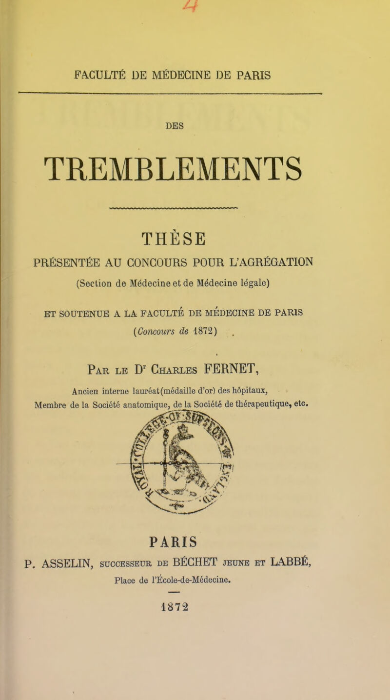 FACULTfi DE MfiDECINE DE PARIS DES TREMBLEMENTS THESE PRfiSENTfiE AU CONCOURS POUR L'AGRtiGATION (Section de Medecine et de Medecine legale) ET SOUTENUE A LA FACULTE DE MEDECINE DE PARIS {Concours 1872) * Par le Dr Charles FERNET, Ancien interne laureat(medaille d'or) des h&pitaux, Membre de la Societe anatomique, de la Society de therapeutique, etc. PARIS P. ASSELIN, successeur de BfiCHET jeune et LABBfi, Place de l'Ecole-de-M6decine. 1872