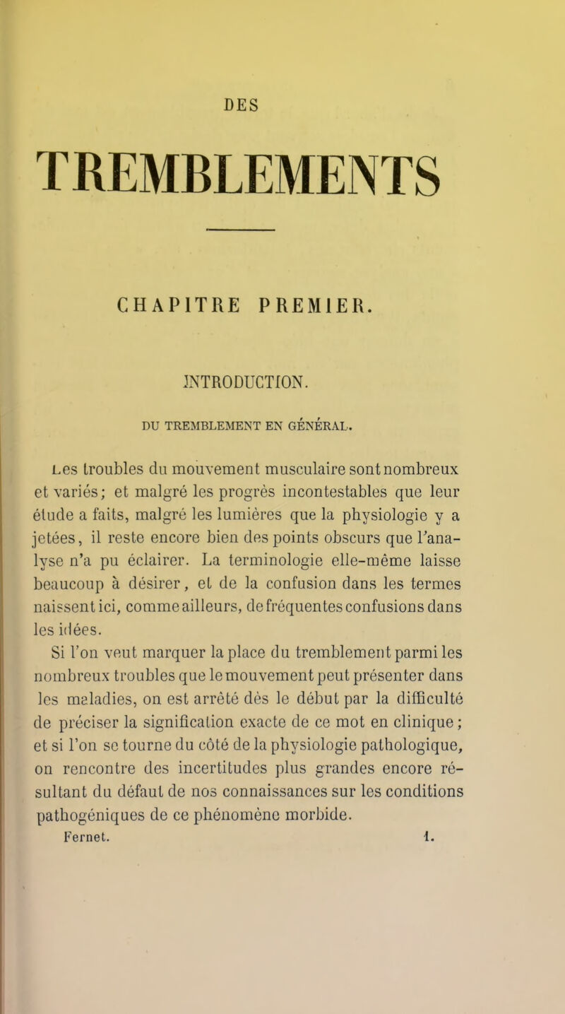 DES TREMBLEMENTS CHAP1TRE PREMIER. INTRODUCTION. DU TREMBLEMENT EN GENERAL. Les troubles du mouvement musculaire sontnombreux et varies; et malgre les progres incontestables que leur etude a faits, malgre les lumieres que la physiologie y a jetees, il reste encore bien des points obscurs que Tana- lyse n'a pu eclairer. La terminologie elle-meme laisse beaucoup a desirer, et de la confusion dans les termes naissentici, commeailleurs, defrequentes confusions dans les idees. Si Ton veut marquer la place du tremblementparmiles nombreux troubles que le mouvement peut presenter clans les maladies, on est arrete des le debut par la difficulte de preciser la signification exacte de ce mot en clinique; et si Ton se tourne du cote de la physiologie pathologique, on rencontre des incertitudes plus grandes encore re- sultant du defaut de nos connaissances sur les conditions pathogeniques de ce phenomene morbide. Fernet. 1.