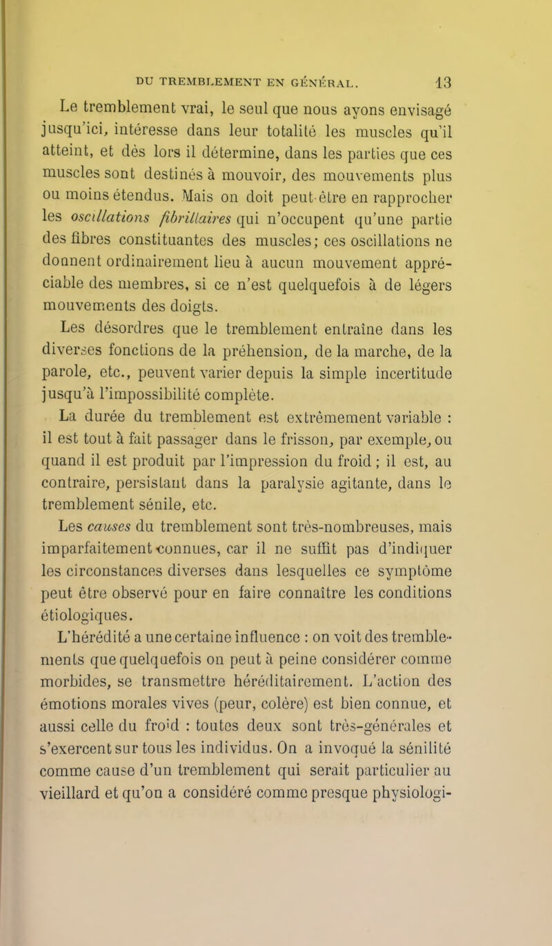 Le tremblement vrai, le seul que nous ayons envisage jusqu'ici, interesse dans leur totalite les muscles quil atteint, et des lors il determine, dans les parties que ces muscles sont destines a mouvoir, des mouvements plus ou moinsetendus. Mais on doit peut etre en rapprocher les oscillations fibrillaires qui n'occupent qu'une partie des fibres constituantes des muscles; ces oscillations ne doonent ordinairement lieu a aucun mouvement appre- ciable des membres, si ce n'est quelquefois a de legers mouvements des doigts. Les desordres que le tremblement entraine dans les diverses fonctions de la prehension, de la marche, de la parole, etc., peuvent varier depuis la simple incertitude jusqu'a l'impossibilite complete. La duree du tremblement est extremement variable : il est tout a fait passager dans le frisson, par exemple, ou quand il est produit par l'impression du froid ; il est, au contraire, persistant dans la paralysie agitante, dans le tremblement senile, etc. Les causes du tremblement sont tres-nombreuses, mais imparfaitement-connues, car il ne suffit pas d'indiquer les circonstances diverses dans lesquelles ce symplome peut etre observe pour en faire connaitre les conditions etiologiques. L'heredite a une certaine influence : on voit des tremble- menls que quelquefois on peut a peine considerer comme morbides, se transmettre hereditairement. L'action des emotions morales vives (peur, colere) est bien connue, et aussi celle du fro;d : toutcs deux sont tres-generales et s'exercent sur tous les individus. On a invoque la senilite comme cause d'un tremblement qui serait particulier au vieillard et qu'on a considere comme presque physiologi-