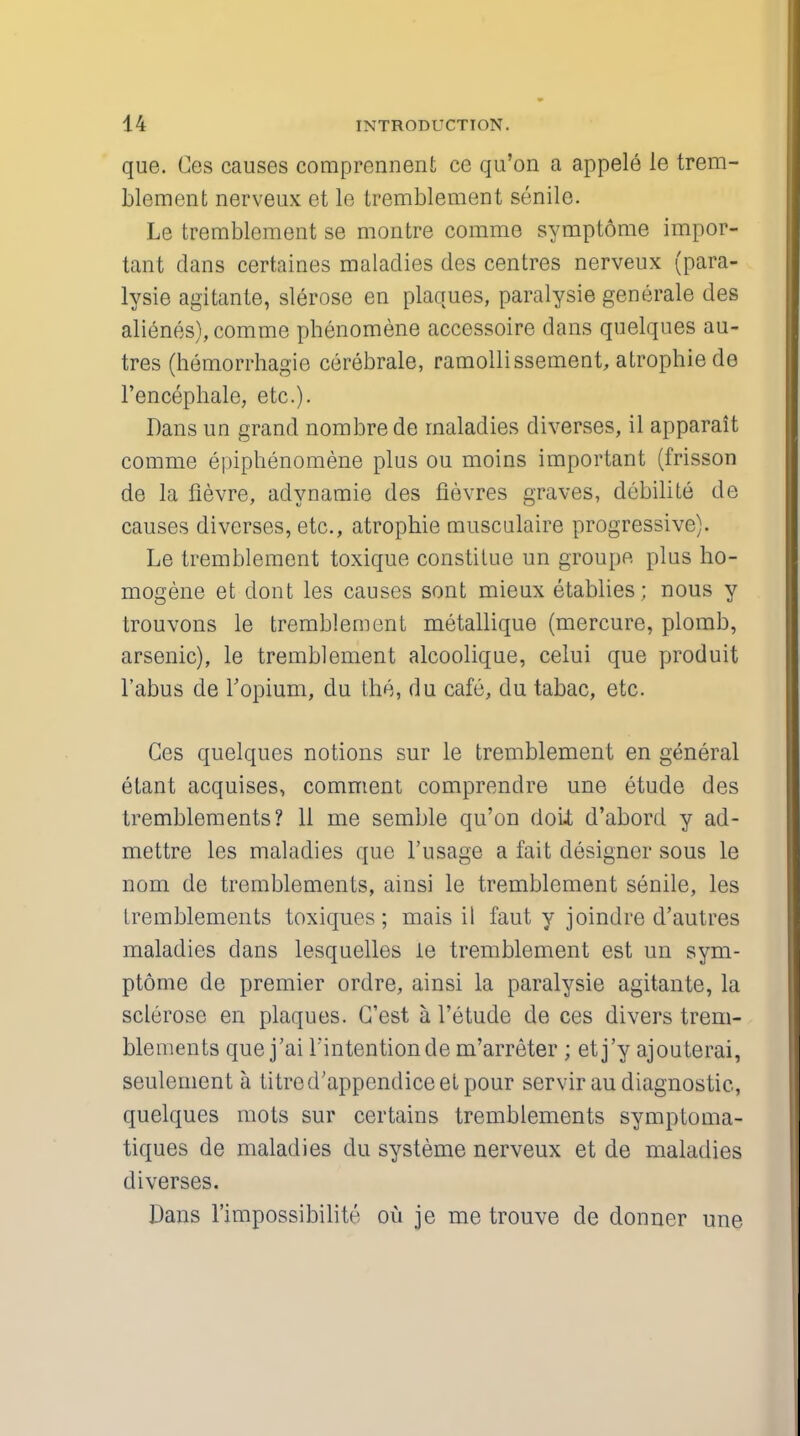 que. Ces causes comprennent ce qu'on a appele le trem- blement nerveux et le tremblement senile. Le tremblement se montre comme symptome impor- tant clans certaines maladies des centres nerveux (para- lysie agitante, slerose en plaques, paralysie generale des alienes), comme phenomene accessoire dans quelques au- tres (hemorrhagie cerebrale, ramollissement, atrophiede l'encephale, etc.). Dans un grand nombrede maladies diverses, il apparait comme epiphenomene plus ou moins important (frisson de la lievre, adynamie des Sevres graves, debilite de causes diverses, etc., atrophie musculaire progressive). Le tremblement toxique constitue un groupe plus ho- mogene et dont les causes sont mieux etablies; nous y trouvons le tremblement metallique (mercure, plomb, arsenic), le tremblement alcoolique, celui que produit l'abus de 1'opium, du the, du cafe, du tabac, etc. Ces quelques notions sur le tremblement en general etant acquises, comment comprendre une etude des tremblements? 11 me semble qu'on doit d'abord y ad- mettre les maladies que l'usage a fait designer sous le nom de tremblements, ainsi le tremblement senile, les tremblements toxiques; mais il faut y joindre d'autres maladies dans lesquelles le tremblement est un sym- ptome de premier ordre, ainsi la paralysie agitante, la sclerose en plaques. G'est a l'etude de ces divers trem- blements que j'ai Fintentionde m'arreter ; etj'y ajouterai, seulement a litred'appendiceet pour servirau diagnostic, quelques mots sur certains tremblements symptoma- tiques de maladies du systeme nerveux et de maladies diverses. Dans l'impossibilite ou je me trouve de donner une