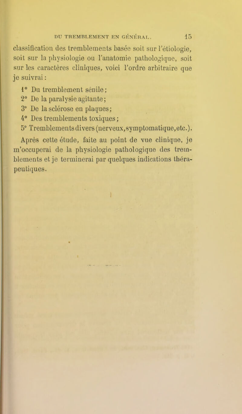 classification des tremblements basee soil sur l'etiologie, soit sur la physiologie ou l'anatomie pathologique, soit sur les caracteres cliniques, voici l'ordre arbitraire que je suivrai: 1° Du tremblement senile; 2° De la paralysie agitante; 3° De la sclerose en plaques; 4° Des tremblements toxiques; 5° Tremblements divers (nerveux,symptomatique,etc). Apres cette etude, faite au point de vue clinique, je m'occuperai de la physiologie pathologique des trem- blements et je terminerai par quelques indications tbera- peutiques.