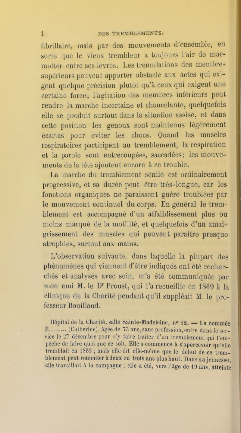 fibrillaire, mais par des mouvemenls d'ensemble, en sorte que le vieux trembleur a toujours Fair de mar- motter entre ses levres. Les tremulations des membres superieurs peuvcut apporter obstacle aux actes qui exi- gent quelque precision plutot qu'a ceux qui exigent une certaine force; 1'agitation des membres inferieurs peut rendre la marche incertaine et chancelante, quelquefois elle se produit surtout dans la situation assise, et dans cette position les genoux sont maintenus legerement ecartes pour eviter les chocs. Quand les muscles respiratoires participent au tremblement, la respiration et la parole sont entrecoupees, saccadees; les mouve- ments de la tele ajoutent encore a ce trouble. La marche du tremblement senile est ordinairement progressive, et sa duree peut etre tres-longue, car les fonctions organiques ne paraissent guere troublees par le mouvement continuel du corps. En general le trem- blement est accompagne d'un affaiblissement plus ou moins marque de la motilite, et quelquefois d'un amai- grissement des muscles qui peuvent paraitre presque atrophies, surtout aux mains. L'observation suivante, dans laquelle la plupart des phenomenes qui viennent d'etre indiques ont ete recher- ches et analyses avec soin, m'a ete communiquee par mon ami M. le Dr Proust, qui l'arecueillie en 1869 a la clinique de la Charite pendant qu'il suppleait M. le pro- fesseur Bouillaud. Hopital de la Charite, salle Sainte-Madeleinc, n° 42. — La nominee B (Catherine), agee de 73 ans,sans profession, entre dans le ser- vice le 27 decenibre pour s'y faire trailer d'un tremblement qui 1'em- peche de faire quoi que ce soil. Elle a commence a s'apercevoir qu'elle trernbiait en 1853 ; mais elle dit elle-mome que le debut de ce Irem- blemciit peut remonter adeux ou trois ans plushaut. Dans sa jeunesse elle travaillait a la campagne ; elle a ele, vers l'age de 19 ans, atteinte