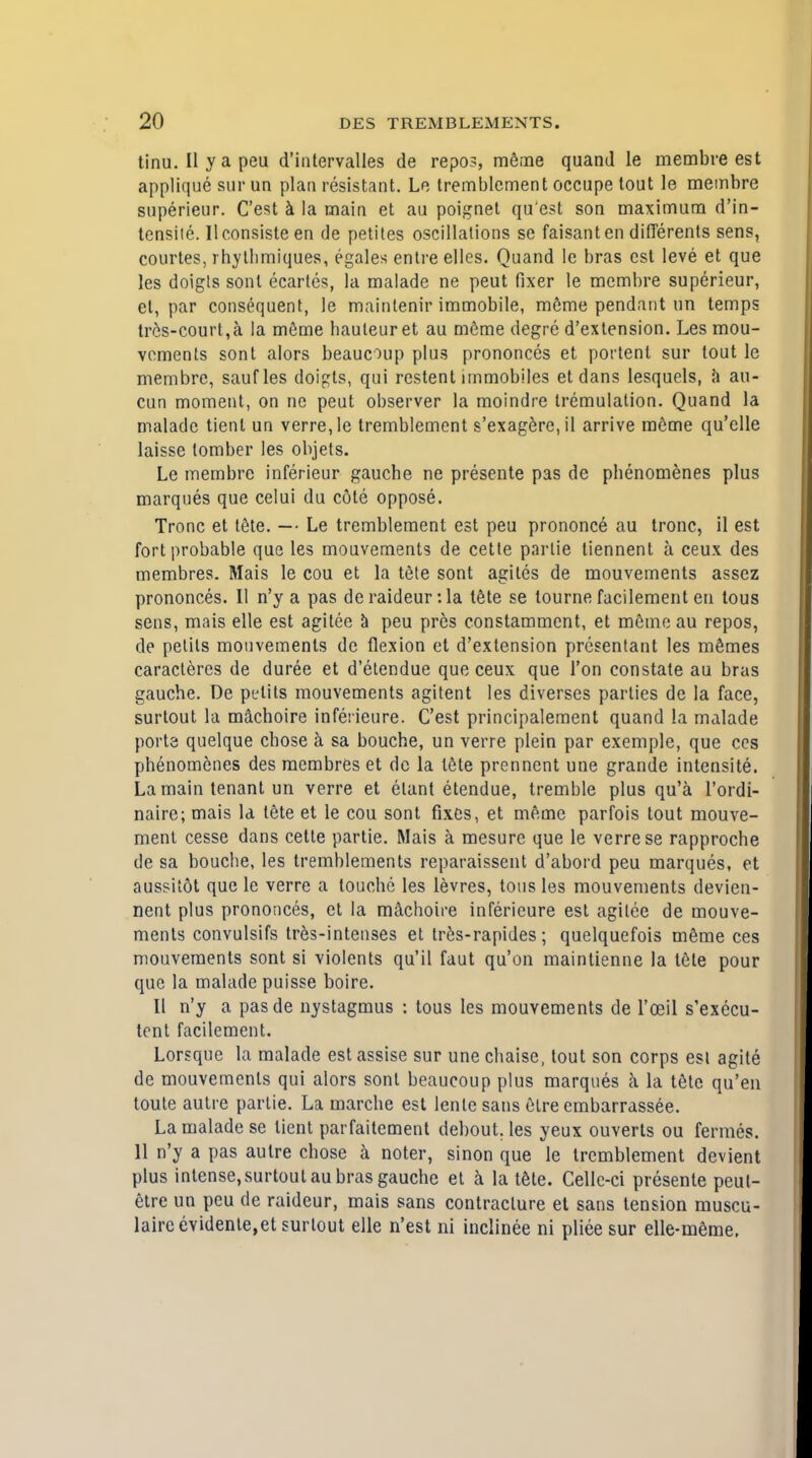 tinu. II y a peu d'iatervalles de repos, meme quand Ie membre est applique sur un plan resistant. Le tremblement occupe lout Ie membre superieur. C'est a la main et au poignet qu est son maximum d'in- tcnsiie. Uconsisteen de petites oscillations se faisanten differents sens, courtes, rhylhmiques, egales entre elles. Quand le bras est leve et que les doigts sonl ecartes, la malade ne peut fixer le membre superieur, el, par consequent, le mainlenir immobile, m6me pendant un temps tres-court,a la meme hauleur et au meme degre d'extension. Les mou- vcments sont alors beaucoup plu3 prononces et portent sur tout le membre, saufles doigts, qui restent irnmobiles etdans lesquels, a au- cun moment, on ne peut observer la moindre tremulation. Quand la malade tient un verre,le tremblement s'exagerc,il arrive meme qu'clle laisse tomber les objets. Le membre inferieur gauche ne presente pas de phenomenes plus marques que celui du cote oppose. Tronc et tele. — Le tremblement est peu prononce au tronc, il est fort probable que les mouvements de cetle parlie tiennent a ceux des membres. Mais le cou et la t<Me sont agiles de mouvements assez prononces. II n'y a pas de raideur: la tete se tourne facilement en tous sens, mais elle est agitee a peu pres constammcnt, et meme au repos, de petils mouvements de flexion et d'extension presentant les memes caracteres de duree et d'etendue que ceux que Ton constate au bras gauche. De pijlits mouvements agitent les diverses parties de la face, surtout la machoire inferieure. C'est principalement quand La malade ports quelque chose a sa bouche, un verre plein par exemple, que ccs phenomenes des membres et dc la tele prennent une grande intensite. La main tenant un verre et etant etendue, tremble plus qu'a l'ordi- naire; mais la tete et le cou sont fixes, et meme parfois tout mouve- ment cesse dans cette partie. Mais a mesure que le verre se rapproche de sa bouche, les tremblements reparaissent d'abord peu marques, et aussitot que le verre a louche les levres, tons les mouvements devien- ncnt plus prononces, et la machoire inferieure est agilee de mouve- ments convulsifs tres-intenses et tres-rapides; quelquefois meme ces mouvements sont si violents qu'il faut qu'on maintienne la tete pour que la malade puisse boire. II n'y a pasde nystagmus : tous les mouvements de l'oeil s'exccu- tent facilement. Lorsque la malade est assise sur une chaise, tout son corps esi agite de mouvements qui alors sont beaucoup plus marques a la tete qu'en toute autre partie. La marche est lenle sans elre embarrassee. La malade se tient parfaitement debout. les yeux ouverts ou fermes. 11 n'y a pas autre chose a noter, sinon que le tremblement devient plus intense, surtout au bras gauche et a la tele. Cellc-ci presente peul- etre un peu de raideur, mais sans contracture et sans tension muscu- laireevidente,et surlout elle n'est ni inclinee ni pliee sur elle-meme.