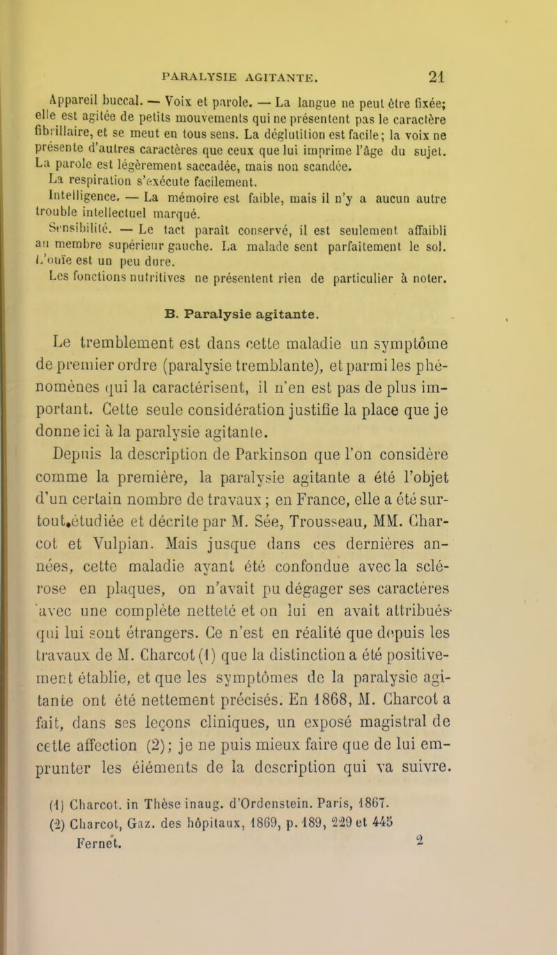 Appareil buccal. — Voix et parole. — La langue ne peut elre fixee; elle est agitee de petils mouvements qui ne presentent pas le caractere fibrillaire, et se meut en tous sens. La deglutition est facile; la voix ne presente d'aulres caracteres que ceux quelui iinprime l'age du sujel. La parole est legerement saccadee, mais non scandee. La respiration s'execute facilement. Intelligence. — La memoire est faible, mais il n'y a aucun autre trouble intellectuel marque. St'Dsibilite. — Le tact parait conserve, il est seulement affaibli an membre superieur gauche. La malade sent parfaitement le sol. L'oofe est un peu dure. Lcs functions nutritives ne presentent rien de particulier a noter. B. Paralysie agitante. Le tremblement est dans cette maladie un symptome de premier ordre (paralysie tremblante), et parmi les phe- nomenes <]ui la caracterisent, il n'en est pas de plus im- portant. Cette seule consideration justifie la place que je donneici a la paralysie agitante. Depuis la description de Parkinson que Ton considere corame la premiere, la paralysie agitante a ete l'objet d'un certain nombre de travaux ; en France, elle a ete sur- tout.etudiee et decritepar M. See, Trousseau, MM. Char- cot et Vulpian. Mais jusque dans ces dernieres an- nexes, cette maladie avanl ete confondue avec la scle- rose en plaques, on n'avait pu degager ses caracteres 'avec une complete nettete et on lui en avait attribues- qui Lui sont etrangers. Ce n'est en realite que depuis les travaux de M. Charcot (1) que la distinction a ete positive- mentetablie, et que les symptomes de la paralysie agi- tante ont ete nettement precises. En 1868, M. Charcot a fait, dans ses lecons cliniques, un expose magistral de cette affection (2); je ne puis mieux faire que de lui em- prunter les eiements de la description qui va suivre. (1) Charcot, in These inaug. d'Ordenstein. Paris, 1867. (2) Charcot, Gaz. des hopitaux, 1869, p. 189, 229 et 445 Fernet. ^