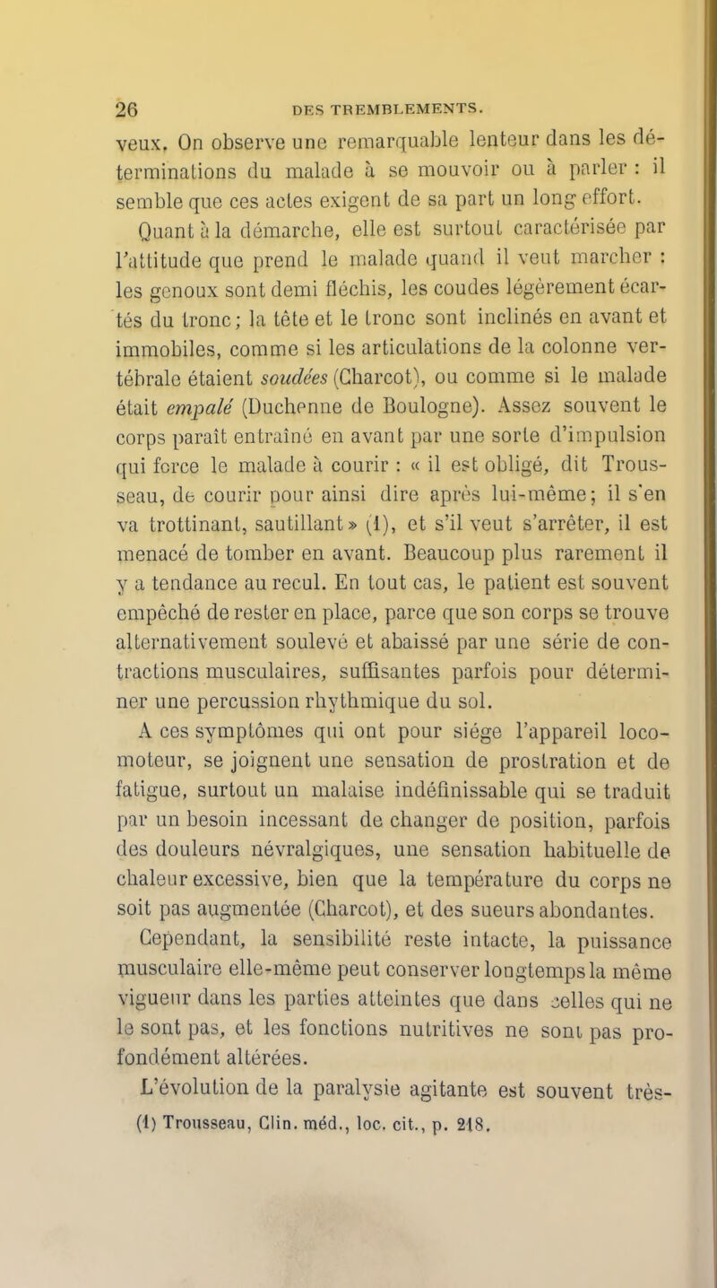 veux. On observe une remarquable lenteur dans les de- terminations du malade a se mouvoir ou I parler : il semble que ces actes exigent de sa part un long effort. Quant h la demarche, elle est surtout caracterisee par l'attitude que prend le malade quand il vent marcher : les genoux sont demi flechis, les coudes legerement ecar- tes du tronc; la tete et le tronc sont inclines en avant et immobiles, comme si les articulations de la colonne ver- tebrate etaient soudees (Charcot), ou comme si le malade etait empale (Duchenne de Boulogne). Assez souvent le corps parait entraine en avant par une sorte d'impulsion qui force le malade a courir : « il est oblige, dit Trous- seau, de courir pour ainsi dire apres lui-meme; il s'en va trottinant, sautillant» (i), et s'il veut s'arreter, il est menace de tomber en avant. Beaucoup plus rarement il y a tendance au recul. En tout cas, le patient est souvent empeche de rester en place, parce que son corps se trouve altcrnativement souleve et abaisse par une serie de con- tractions musculaires, suffisantes parfois pour determi- ner une percussion rhythmique du sol. A ces symptomes qui ont pour siege l'appareil loco- moteur, se joignent une sensation de prostration et de fatigue, surtout un malaise indefinissable qui se traduit par un besoin incessant de changer de position, parfois des douleurs nevralgiques, une sensation habituelle de chaleur excessive, bien que la temperature du corps ne soit pas augmentee (Charcot), et des sueurs abondantes. Cependant, la sensibilite reste intacte, la puissance musculaire elle-meme peut conserver longtempsla meme viguenr dans les parties atteintes que dans celles qui ne le sont pas, et les fonctions nutritives ne soni pas pro- fondement alterees. L'evolution de la paralysie agitante est souvent tres- (1) Trousseau, Clin, med., loc. cit., p. 218.