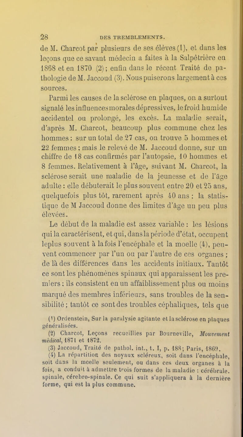 de M. Charcot par plusieurs de ses Sieves (I), el dans les lecons que ce savant medecin a faites a la Salpetriere en 1868 et en 1870 (2); enfin dans le recent Traite de pa- thologie de M. Jaccoud (3). Nous puiserons largement a cos sources. Parmi les causes de la sclerose en plaques, on a surlout signale les influences morales depressives, lefroid liumide accidentel ou prolonge, les exces. La maladie serait, d'apres M. Charcot, beaucuup plus commune chez les hommes: sur un total de 27 cas, on trouve 5 homines et 22 femmes ; mais le releve de M. Jaccoud donne, sur un chiffre de 18 cas confirmes par l'autopsie, 10 hommes et 8 femmes. Relativement a l'age, suivant M. Charcot, la sclerose serait une maladie de la jeunesse et de 1'age adulte : elle debuterait le plus souvent entre 20 et 25 ans, quelquefois plus tot, rarement apres 40 ans : la statis- tique de M Jaccoud donne des limites d'age un peu plus elevees. Le debut de la maladie est assez variable : les lesions qui la caracterisent, et qui, dans la periode d'etat, occupen t leplus souvent a lafois l'encephale et la moellc (4), peu- vent commencer par Fun ou par l'autre de cos organes ; delades differences dans les accidents initiaux. Tantot ce sont les phenomenes spinaux qui apparaissent les pre- miers ; ils consistent en un affaiblissement plus ou moins marque des membres inferieurs, sans troubles de la sen- sibilite; tantot ce sont des troubles cephaliques, tels que (1) Ordenstein, Sur la paralysie agilante et la sclerose en plaques generalisees. (2) Charcot, Legons recucillies par Boarnevillf, Mouvement medical, 1871 et 1872. (3) Jaccoud, Traile de pathol. int., t. I, p. 188; Paris, 186!). (4) La repartition des noyaux scleVeux, soit dans l'cncepliale, soit dans la moelle sculemeut, ou dans ces deux organes & la fois, a conduit a admettre t^ois formes de la maladie : cerebrnle. spinale, ce'rebro-spinale. Ce qui suit s'appliquera a la derniere forme, qui est la plus commune.