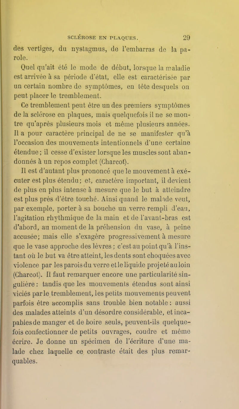 des vertiges, du nystagmus, de l'embarras de la pa- role. Quel qu'ait ete le mode de debut, lorsque la maladie est arrivee a sa periodc d'etat, elle est caracterisee par un certain nombre de symptomes, en lete desquels on peut placer le tremble men t. Ce tremblement peut etre un des premiers symptomes de la sclerose en plaques, mais quelquefois il ne se mon- tre qu'apres plusieurs mois et merae plusieurs annees. II a pour caractere principal de ne se manifester qu'a l'occasion des mouvemeuts intentionnels d'une certaine etendue; il cesse d'exister lorsque les muscles sont aban- donnes a un repos complet (Charcot). II est d'autant plus prononce que le mouvement a exe- cuter est plus etendu; et, caractere important, ildevient de plus en plus intense a mesure que le but a attcindre est plus pres d'etre touche. Ainsi quand le malnde veut, par exemple, porter a sa bouche un verre rempli d'eau, l'agitation rhythmique de la main et de l'avant-bras est d'abord, au moment de la prehension du vase, k peine accusee; mais elle s'exagere progressivement a mesure que le vase approche des levres; c'estau point qu'a l'ins- tant oil le but va etre atteint, les dents sont choquees avec violence par les paroisdu verre etleliquide proj ete au loin (Charcot). II faut remarquer encore une particularity sin- guliere: tandis que les mouvements etendus sont ainsi vicies parle tremblement, les petits mouvements peuvent parfois etre accomplis sans trouble bien notable: aussi des malades atteints d'un desordre considerable, etinca- pablesde manger et de boire seuls, peuvent-ils quelque- fois confectionner de petits ouvrages, coudre et meme ecrire. Je donne un specimen de lecriture d'une ma- lade chez laquelle ce contraste etait des plus remar- quables.