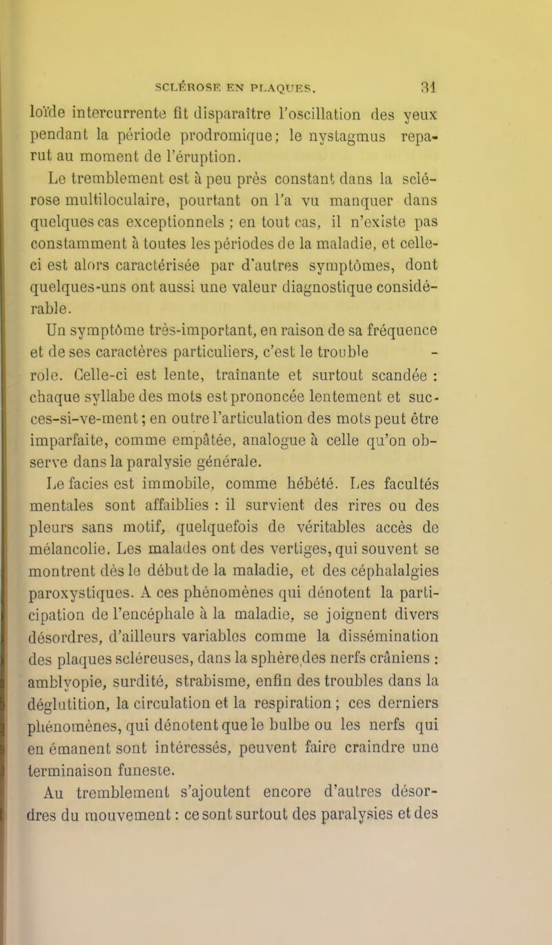 loide intercurrente fit disparaitre l'oscillation des yeux pendant la periode prodromique; le nystagmus repa- rut au moment de l'eruption. Le tremblement est a peu pros constant dans la scle- rose multiloculaire, pourtant on l'a vu manquer dans quelqueseas exceptionnels ; en tout cas, il n'existe pas constamment a toutes les periodes de la maladie, et celle- ci est alors caracterisee par d'autres symptomes, dont quelques-uns ont aussi une valeur diagnostique conside- rable. Un symptome tres-important, en raison de sa frequence et de ses caracteres particuliers, c'est le trouble role. Gelle-ci est lente, trainante et surtout scandee : chaque syliabe des mots estprononcee lentement et suc- ces-si-ve-ment; en outre l'articulation des mots peut etre imparfaite, comme empatee, analogue a celle qu'on ob- serve dans la paralysie generale. Lefaciesest immobile, comme hebete. Les facultes mentales sont affaiblies : il survient des rires ou des pleurs sans motif, quelquefois de veritables acces de melancolie. Les malades ont des vertiges, qui souvent se montrent desle debut de la maladie, et des cephalalgies paroxystiques. A ces phenomenes qui denotent la parti- cipation de l'encephale a la maladie, se joignent divers desordres, d'ailleurs variables comme la dissemination des plaques sclereuses, dans la sphere des nerfs craniens : amblyopie, surdite, strabisme, enfin des troubles clans la deglutition, la circulation et la respiration ; ces derniers phenomenes, qui denotent que le bulbe ou les nerfs qui en emanent sont interesses, peuvent faire craindre une terminaison funeste. Au tremblement s'ajoutent encore d'autres desor- dres du mouvement: ce sont surtout des paralyses etdes