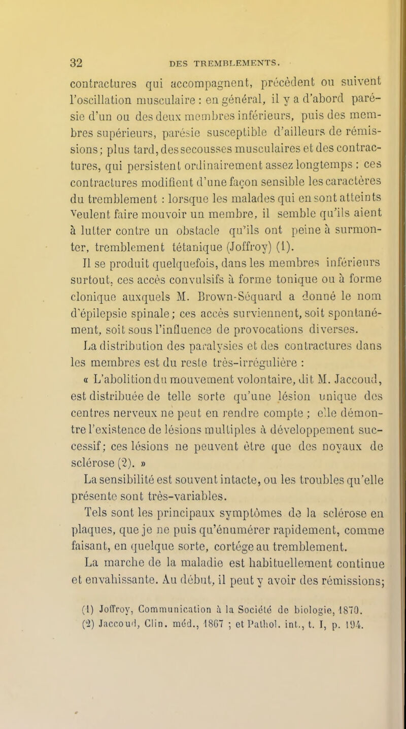 contractures qui accompagnent, precedent on suivent l'oscillation musculaire : en general, il y a d'abord pare- sie d'un ou desdeux membres inferieurs, puis des mem- bres superieurs, paresie susceptible d'ailleurs de remis- sions; plus tard, dessecousses musculaires et des contrac- tures, qui persistent ordinairemont assez longtemps ; ces contractures modifient d'unefaeon sensible lescaracteres du tremblement : lorsque les maladesqui en sont atteints Veulent faire mouvoir un membre, il semble qu'ils aient a lutter contre un obstacle qu'ils ont peine a surmon- ter, tremblement tetanique (Joffroy) (I). II se produit quelquefois, dans les membres inferieurs surtout. ces acces convulsifs a forme tonique ou a forme clonique auxquels M. Brown-Sequard a donne le nom depilepsio spinale; ces acces surviennent, soit spontane- ment, soit sous l'influence de provocations diverses. La distribution des paralysies ct des contractures dans les membres est du resle tres-irreguliere : « L'abolitiondu mouvement volontaire, dit M. Jaecoud, est distribute de telle sorte qu'une lesion unique des centres nerveux ne peut en rendre compte ; elle demon- tre 1'existence de lesions multiples a developpement suc- cessif; ces lesions ne peuvent etre que des noyaux de sclerose (2). » La sensibilite est souvent intacte, ou les troubles qu'elle presente sont tres-variables. Tels sont les principaux symptomes de la sclerose en plaques, que je ne puis qu'enumerer rapidement, comme faisant, en quelque sorte, cortege au tremblement. La marche de la maladie est babituellement continue et envahissante. Au debut, il peut y avoir des remissions; (l) Joffroy, Communication a la Societe de biologie, 1870. (u2) Jaccou'l, Clin, med., 1867 ; et Pathol, int., t. I, p. 194.