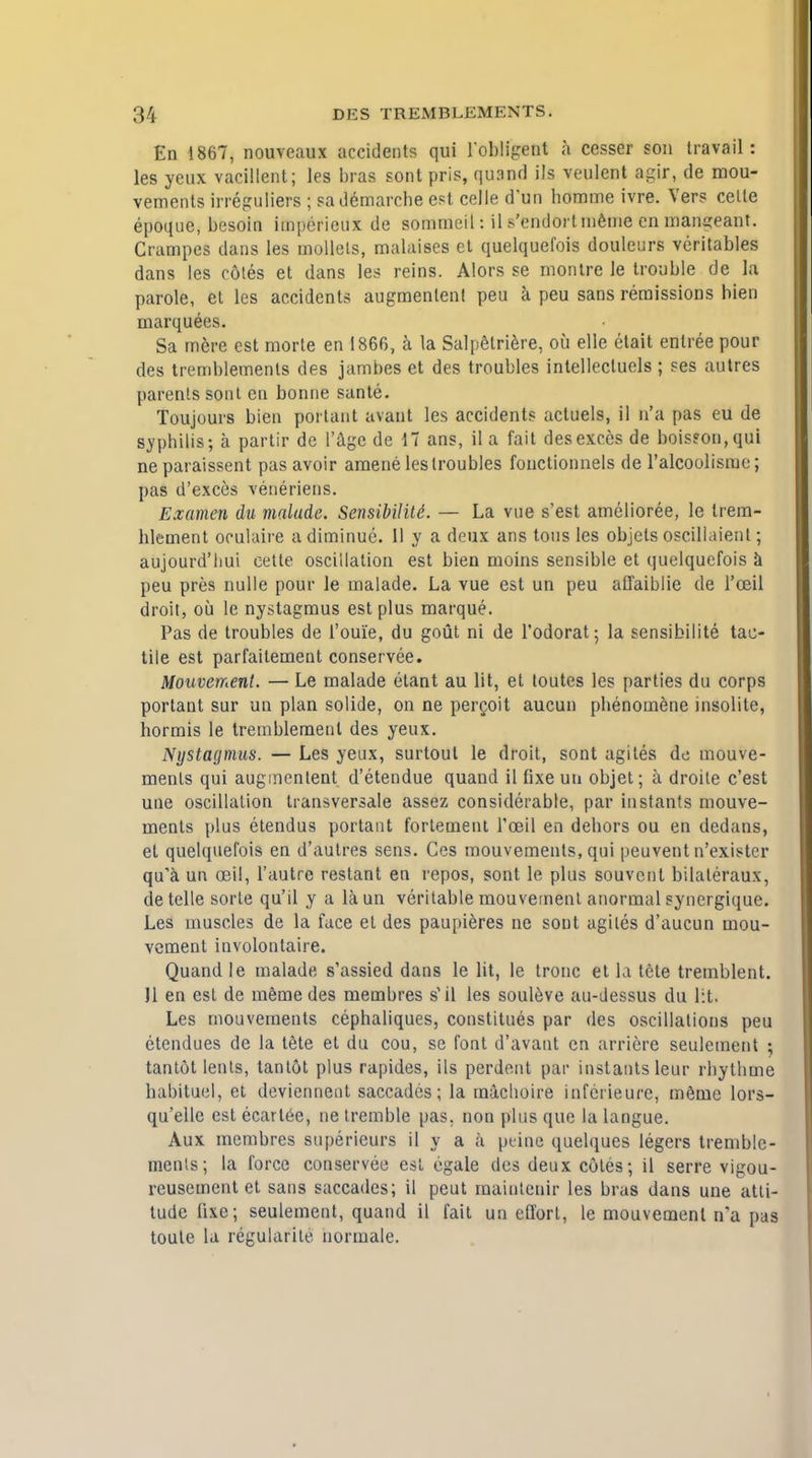 En 1867, nouveaux accidents qui 1'obligent h cesser son travail: les yeux vacillent; les bras sont pris, quand ils veulent agir, de mou- vements irreguliers ; sa demarche est celle d'un homme ivre. Vers celle epoque, besoin impericux de sommeit: il s'endortmeme en mangeant. Crampes dans les mollels, malaises et quelquefois douleurs veritables dans les c6tes et dans les reins. Mors se montre le trouble de la parole, et les accidents augmentent peu a peu sans remissions Men marquees. Sa mere est morte en 1866, a la Salpetriere, oil elle etait entree pour des tremblemenls des jambes et des troubles intellectuels ; ses autres parents sont en bonne sante. Toujours bien porlant avant les accidents actuels, il n'a pas eu de syphilis; a partir de l'agc de 17 ans, il a fait desexcesde bois?on,qui ne paraissent pas avoir amene les troubles fonctionnels de l'alcoolisme; pas d'exces vetieriens. Examen du malude. SensibiliU. — La vue s'est amelioree, le trem- hlement ooulaire adiminue. 11 y a deux ans tons les objels oscillaienl; aujourd'liui eette oscillation est bien moins sensible et quelquefois a peu pres nulle pour le malade. La vue est un peu affaiblie de l'ceil droit, oil le nystagmus est plus marque. Pas de troubles de 1'oui'e, du gout ni de l'odorat; la sensibilite tac- tile est parfaitement conservee. Mouvement. — Le malade etant au lit, et loutes les parties du corps portanl sur un plan solide, on ne percoit aucun phenomene insolite, hormis le tremblemenl des yeux. Nystagmus. — Les yeux, surtout le droit, sont agiles de mouve- ments qui augmentent d'etendue quand il fixe un objet; a droite c'est une oscillation transversale assez considerable, par instants mouve- ments plus etendus portant fortement Toeil en debors ou en dedans, et quelquefois en d'autres sens. Ces mouvements, qui peuvent n'exister qu'a un ceil, l'autre restant en repos, sont le plus souvent bilateraux, de telle sorle qu'il y a laun veritable mouvement anormal synergique. Les muscles de la face et des paupieres ne sont agiles d'aucun mou- vement involontaire. Quand le malade s'assied dans le lit, le tronc et la tete tremblent. Jl en est de memedes membres s1 il les souleve au-dessus du lit. Les mouvements cephaliques, constitues par des oscillations peu etendues de la tete et du cou, se font d'avant en arriere seulement ; tantot lents, tantot plus rapides, ils perdent par instants leur rbythme habituel, et deviennent saccadcs; la machoire inferieure, meme lors- qu'elle est ecart^e, ne tremble pas. non plus que la langue. Aux membres superieurs il y a a peine quelques legers tremble- menls; la force conservee est egale des deux coles; il serre vigou- reusement et sans saccades; il peut mainteuir les bras dans une atli- tudc fixe; seulement, quand il fait un effort, le mouvement n'a pas toute la regularile normale.