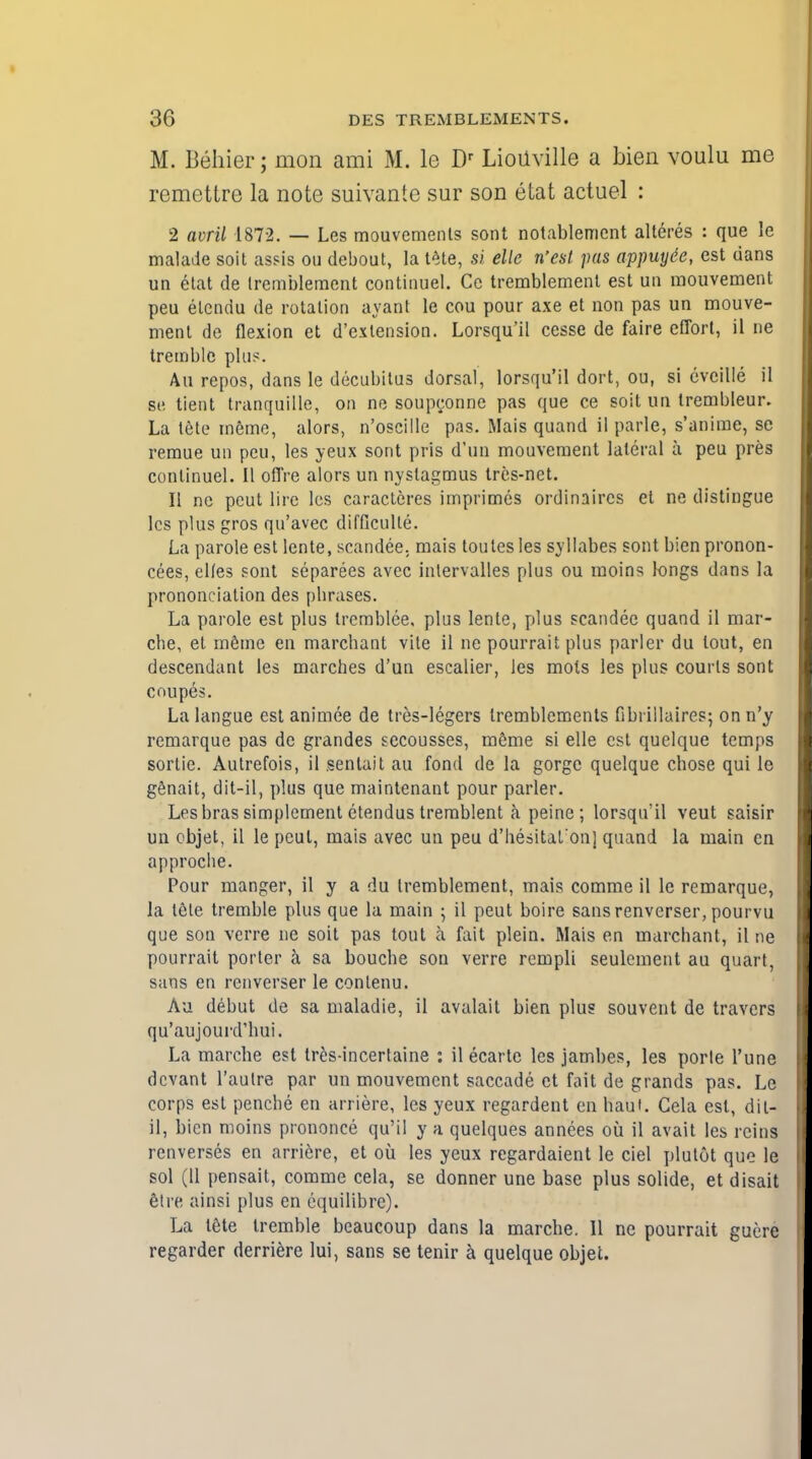 M. Behier; mon ami M. le Dr LioUville a bien voulu me remettre la note suivante sur son etat actuel : 2 avril 1872. — Les mouvements sont notablemcnt alteres : que le malade soit assis ou debout, la tete, si elle West pas appuyde, est dans un etat de Irembleraent continue!. Ce tremblement est un mouvement peu elcndu de rotation ayant le cou pour axe et non pas un mouve- ment de flexion et d'extension. Lorsqu'il cesse de faire effort, il ne tremble phi?. An repos, dans le decubitus dorsal, lorsqu'il dort, ou, si cvcille il Be tient tranquille, on ne soupconne pas que ce soit un trembleur. La tete memo, alors, n'oscille pas. Mais quand il parle, s'anime, se remue un peu, les yeux sont pris d'mi mouvement lateral a peu pres conlinuel. II offre alors un nystagmus tres-net. II ne pcut lire les caracteres imprimes ordinaires et ne distingue les plus gros qu'avec difflculle. La parole est lente, scandee, mais toutes les syllabes sont bien pronon- cees, elles sont separees avec intervalles plus ou moins longs dans la prononciation des pbrases. La parole est plus trcmblce, plus lente, plus scandee quand il mar- cbe, et meme en marchant vite il ne pourrait plus parler du tout, en descendant les marches d'un escalier, les mots les plus courts sont coupes. Lalangue est animee de tres-legers Iremblemenls Gbrillaires; onn'y remarque pas de grandes sccousses, meme si elle est quelque temps sortie. Autrefois, il sentait au fond de la gorge quelque chose qui le genait, dit-il, plus que maintenant pour parler. Les bras simplement etendus trerablent a peine; lorsqu'il veut saisir uu objet, il le peul, mais avec un peu d'hesital'on] quand la main en approche. Pour manger, il y a du tremblement, mais comme il le remarque, la tele tremble plus que la main ; il peut boire sansrenverser, pourvu que son verre ne soit pas tout a fait plein. Mais en marchant, il ne pourrait porter a sa bouche son verre rempli seulcment au quart, sans en renverser le conlenu. Au debut de sa maladie, il avalait bien plus souvent de travcrs qu'aujourd'hui. La marche est tres-incertaine : il ecartc les jambes, les porle l'une devant l'aulre par un mouvement saccade et fait de grands pas. Le corps est penche en arriere, les yeux regardent cn haul. Cela est, dit- il, bien moins prononce qu'il y a quelques annees ou il avail les reins renverses en arriere, et ou les yeux regardaient le ciel plutot que le sol (11 pensait, comme cela, se donner une base plus solide, et disait etre ainsi plus en equilibre). La tete tremble beaucoup dans la marche. II ne pourrait guere regarder derriere lui, sans se tenir a quelque objet.