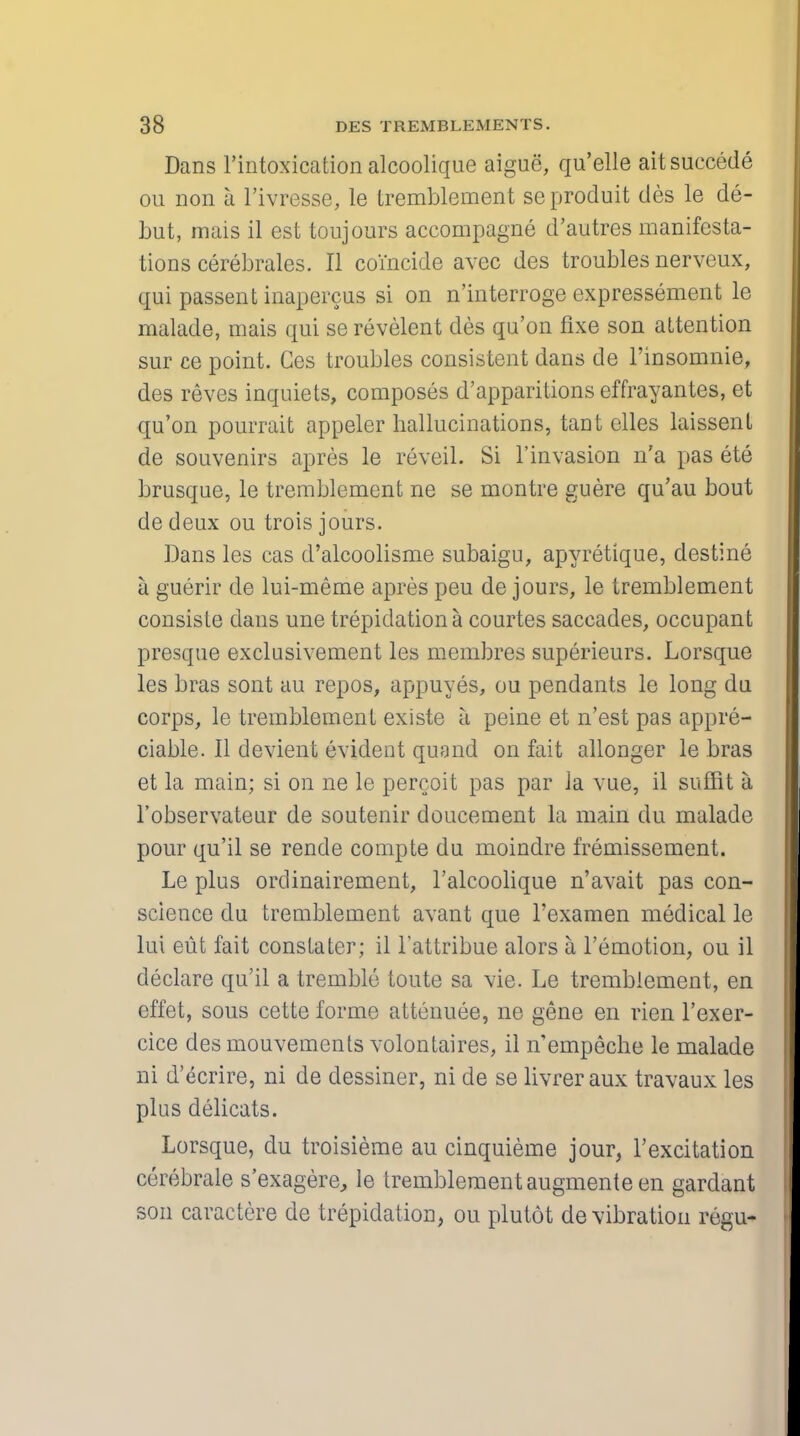 Dans l'intoxication alcoolique aigue, qu'elle aitsuccede ou non a l'ivresse, le tremblement seproduit des le de- but, mais il est toujours accompagne d'autres manifesta- tions cerebrates. II coincide avec des troubles nerveux, qui passent inapercus si on n'interroge expressement le malade, mais qui se revelent des qu'on fixe son attention sur ce point. Ges troubles consistent dans de l'insomnie, des reves inquiets, composes d'apparitions effrayantes, et qu'on pourrait appelcr hallucinations, tant elles laissent de souvenirs apres le reveil. Si l'invasion n'a pas ete brusque, le tremblement ne se montre guere qu'au bout dedeux ou trois jours. Dans les cas d'alcoolisme subaigu, apyretique, destine a guerir de lui-meme apres peu de jours, le tremblement consiste dans une trepidation a courtes saccades, occupant presque exclusivement les membres superieurs. Lorsque les bras sont au repos, appuyes, ou pendants le long du corps, le tremblement existe a peine et n'est pas appre- ciable. II devient evident quand on fait allonger le bras et la main; si on ne le percoit pas par la vue, il suffit a l'observateur de soutenir doucement la main du malade pour qu'il se rende compte du moindre fremissement. Le plus ordinairement, l'alcoolique n'avait pas con- science du tremblement avant que l'examen medical le lui eut fait constatcr; il l'attribue alors a, l'emotion, ou il declare qu'il a tremble toute sa vie. Le tremblement, en effet, sous cette forme attenuee, ne gene en rien l'exer- cice des mouvements volontaires, il n'empeche le malade ni d'ecrire, ni de dessiner, ni de se livreraux travaux les plus delicats. Lorsque, du troisieme au cinquieme jour, l'excitation cerebrate s'exagere, le tremblement augmente en gardant son caractere de trepidation, ou plutot de vibration regu-