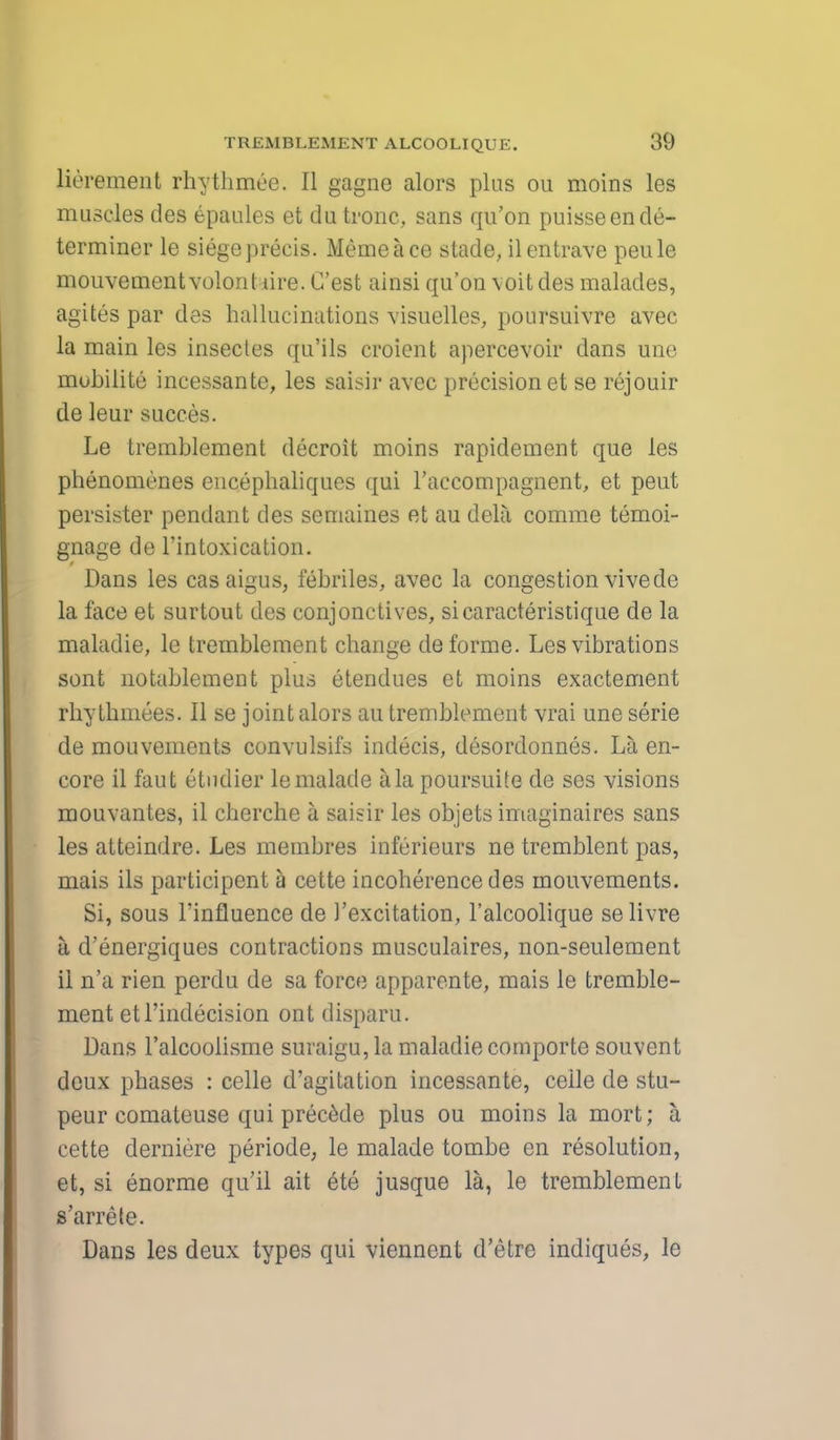 lierement rhythmee. II gagne alors plus ou moins les muscles des epaules et dutronc, sans qu'on puisseende- terminer le siege precis. Heme ace stade, ilentrave peule mouvement volontiire. C'est ainsi qu'on \oit des malades, agites par des hallucinations visuelles, poursuivre avec la main les insectes qu'ils croient apercevoir dans une mubilite incessante, les sabir avec precision et se rejouir de leur succes. Le tremblement decroit moins rapidement que les phenomenes encephaliques qui l'accompagnent, et peut persister pendant des semaines et au dela comme temoi- gnage de l'intoxication. Dans les casaigus, febriles, avec la congestion vivede la face et surtout des conjonctives, sicaracteristique de la maladie, le tremblement change de forme. Les vibrations sent notablement plus etendues et moins exactement rhythniees. II se joint alors au tremblement vrai une serie de mouvements convulsifs indecis, desordonnes. La en- core il faut etudier lemalade a la poursuite de ses visions mouvantes, il cherche a saisir les objets imaginaires sans les atteindre. Les membres iuferieurs ne tremblent pas, mais ils participent a cette incoherence des mouvements. Si, sous l'influence de 1'excitation, l'alcoolique selivre a d'energiques contractions musculaires, non-seulement il n'a rien perdu de sa force apparente, mais le tremble- ment etl'indecision ont disparu. Dans l'alcoolisme suraigu, la maladie comporte souvent deux phases : celle d'agitation incessante, ceile de stu- peur comateuse qui precede plus ou moins la mort; a cette derniere periode, le malade tombe en resolution, et, si enorme qu'il ait ete jusque la, le tremblement s'arrele. Dans les deux types qui viennont d'etre indiques, le