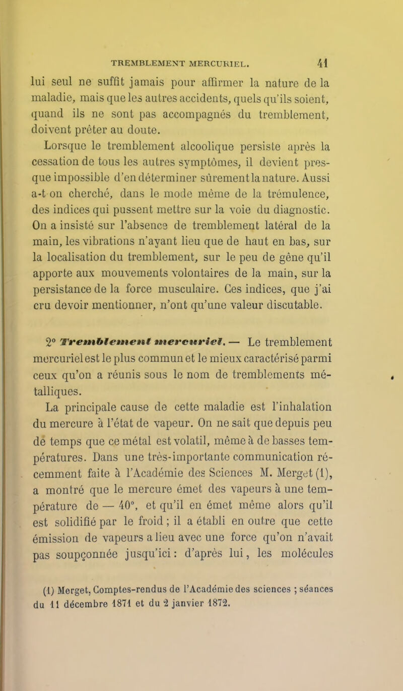 lui seul ne suffit jamais pour affirmer la nature de la maladie, mais que les autres accidents, quels qu'ils soient, quand ils ne sont pas accompagnes du tremblement, doivent preter au doute. Lorsque le tremblement alcoolique persiste apres la cessation de tous les autres symptomes, il devient pres- que impossible d'endeterminer surementla nature. Aussi a-t on cherche, dans le mode meme de la trumulence, des indices qui pussent mettre sur la voie du diagnostic. On a insiste sur l'absence de tremblement lateral de la main, les vibrations n'ayant lieu que de haut en bas, sur la localisation du tremblement, sur le peu de gene qu'il apporte aux mouvements volontaires de la main, sur la persistance de la force musculaire. Ges indices, que j'ai cru devoir mentionner, n'ont qu'une valeur discutable. 2° Tremblewent unerewviel. — Le tremblement mercurielest le plus commun et le mieux characterise parmi ceux qu'on a reunis sous le nom de tremblements me- talliques. La principale cause de cette maladie est l'inhalation du mercure a l'etat de vapeur. On ne sait que depuis peu de temps que ce metal estvolatil, meme a, de basses tem- peratures. Dans une tres-importante communication re- cemment faite a l'Academie des Sciences M. Merget (1), a montre que le mercure emet des vapeurs a une tem- perature de — 40°, et qu'il en emet meme alors qu'il est solidifie par le froid; il a etabli en outre que cette emission de vapeurs a lieu avec une force qu'on n'avait pas soupconnee jusqu'ici: d'apres lui, les molecules (1) Merget, Comptes-rendus de l'Academie des sciences ; stances du 11 ddcembre 1871 et du u2 janvier 1872.