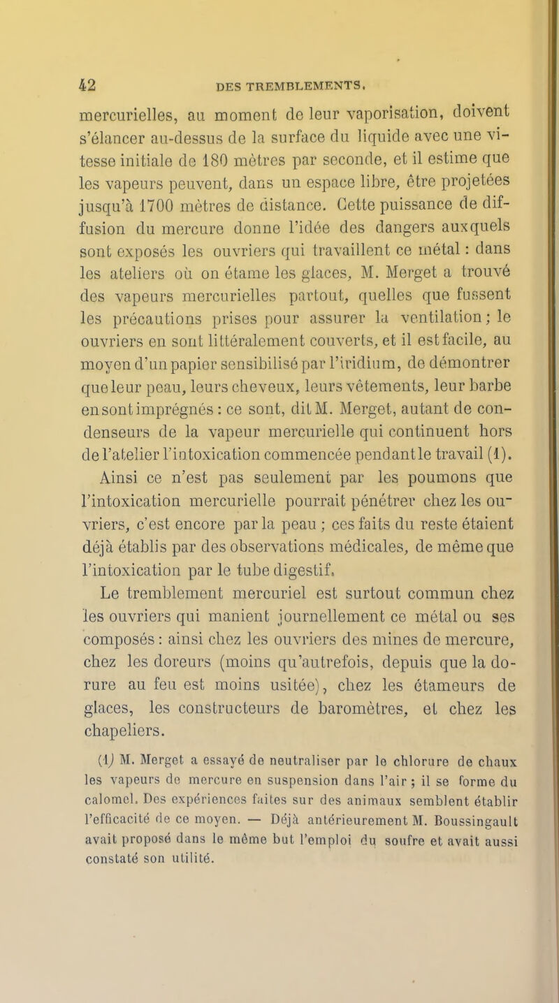 mercurielles, aii moment de leur vaporisation, doivent s'elancer au-dessus de la surface du liquide avec une Vi- tesse initiale de 180 metres par seconde, et il estime que les vapeurs peuvent, dans un espace libre, etre projetees jusqu'a 1700 metres de distance. Cette puissance de dif- fusion du mercure donne l'idee des dangers auxquels sont exposes les ouvriers qui travaillent ce metal: dans les ateliers oh. on eiame les glaces, M. Merget a trouve des vapeurs mercurielles partout, quelles que fussent les precautions prises pour assurer la ventilation; le ouvriers en sont litteralement couverts, et il est facile, au moyen d'unpapier sensibilise par l'iridium, de demontrer que leur peau, leurs cheveux, leurs vetements, leur barbe ensontimpregnes : ce sont, ditM. Merget, autant de con- denseurs de la vapeur mercurielle qui continuent hors del'atelier 1'iutoxication commencee pendantle travail (1). Ainsi ce n'est pas seulement par les poumons que l'intoxication mercurielle pourrait penetrer chez les ou~ vriers, c'est encore par la peau ; cesfaits du reste etaient deja etablis par des observations medicates, de memeque Tintoxication par le tube digestif. Le tremblement mercuriel est surtout commun chez les ouvriers qui manient journellement ce metal ou ses composes: ainsi chez les ouvriers des mines de mercure, chez les doreurs (moins qu'autrefois, depuis que la do- rure au feu est moins usitee), chez les etameurs de glaces, les constructeurs de barometres, el chez les chapeliers. (\) M. Merget a essaye de neutraliser par le chlorure de chaux les vapeurs de mercure en suspension dans l'air ; il se forme du calomel. Des experiences faites sur des animaux semblent e^ablir l'efficacite de ce moyen. — Ddja anterieurement M. Boussingault avait propose dans le m6me but l'emploi du soufre et avait aussi constate son utilite.