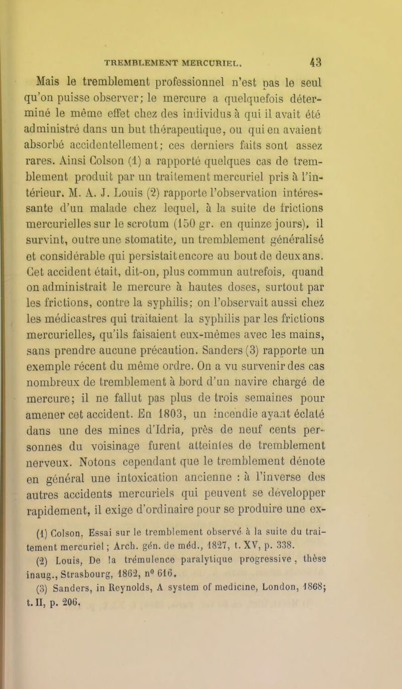 Mais le tremblement professionnel n'est pas le seul qu'on puisse observer; le mercure a quelquefois deter- mine le memo effet chez des individus a qui il avait ete administre dans un but therapeutique, ou qui en avaient absorbe accidentellement; ces derniers faits sont assez rares. Ainsi Colson (1) a rapporte quclques cas de trem- blement produit par un trailement mercuriel pris a, Tin- terieur. M. A. J. Louis (2) rapporte l'observalion interes- sante d'un malade chez lequel, a la suite de frictions mercurielles sur le scrotum (150 gr. en quinze jours), il survint, outre une stomatite, un tremblement generalise et considerable qui persistaitencore au boutde deuxans. Get accident etait, dit-on, plus commun autrefois, quand on administrait le mercure a hautes doses, surtout par les frictions, contre la syphilis; on l'observait aussi chez les medicastres qui traitaient la syphilis par les frictions mercurielles, qu'ils faisaient eux-memes avec les mains, sans prendre aucune precaution. Sanders (3) rapporte un exemplc recent du meme ordre. On a vu survenirdes cas nombreux de tremblement a bord d'un navire charge de mercure; il ne fallut pas plus de trois semaines pour amener cet accident. En 1803, un incendie ayant eclate dans une des mines d'Idria, pres de neuf cents per- sonnes du voisinage furent atteintes de tremblement nerveux. Notons cependant que le tremblement denote en general une intoxication ancienne : a l'inverse des autres accidents mercuriels qui peuvent se developper rapidement, il exige d'ordinaire pour se produire une ex- (1) Colson, Essai sur le tremblement observe a la suite du trai- tement mercuriel; Arch. g(*n. de meU, 1827, t. XV, p. 338. (2) Louis, De !a tremulence paralytique progressive, these inaug., Strasbourg, 1862, n° GIG. (3) Sanders, in Reynolds, A system of medicine, London, 1868} t. II, p. 206.