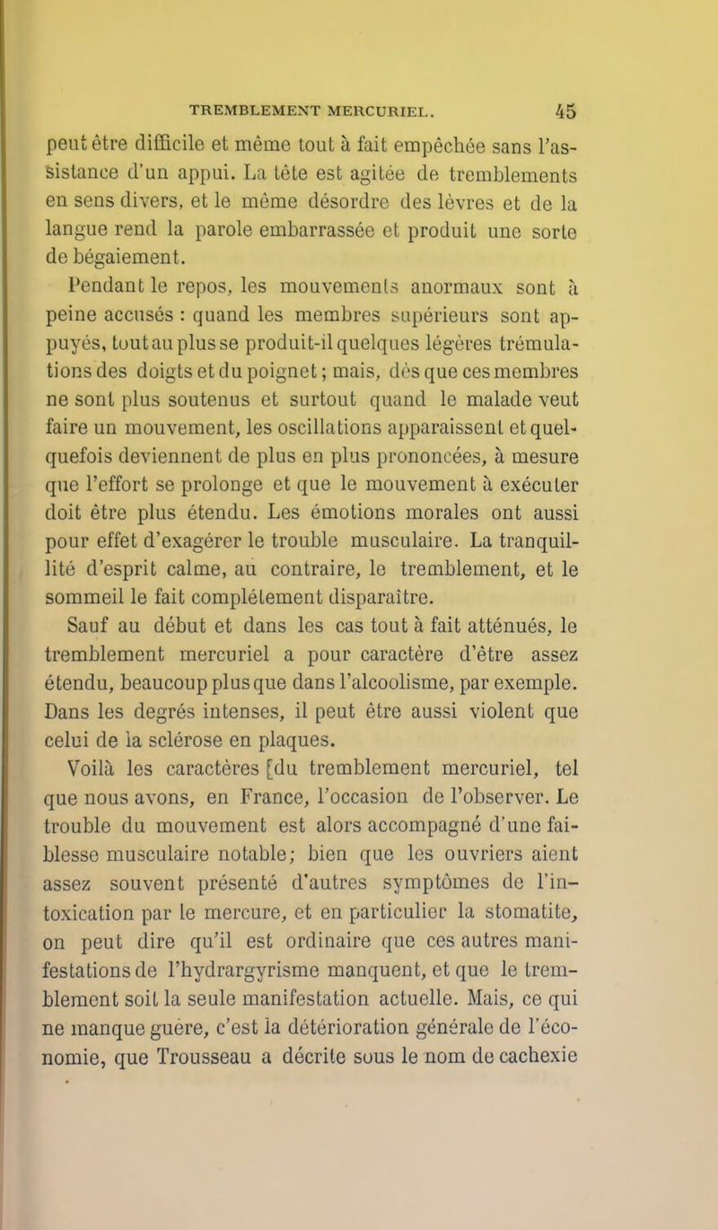 pent etre difficile et meme tout a fait empechee sans l'as- sistanee d'un appui. La tete est agitee de tremblements en sens divers, et le meme desordre des levres et de la langue rend la parole embarrassee et produit une sorte de begaiement. Pendant le repos, les mouvemenls anormaux sont a peine accuses : quand les membres superieurs sont ap- puyes, toutau plus se produit-ilquelques legeres tremula- tionsdes doigtsetdupoignet; mais, des que ces membres ne sont plus soutenus et surtout quand le malade veut faire un mouvement, les oscillations apparaissenl etquel- quefois deviennent de plus en plus prononcees, a mesure que l'effort se prolonge et que le mouvement a, execuler doit etre plus etendu. Les emotions morales ont aussi pour effet d'exagerer le trouble musculaire. La tranquil- lite d'esprit calme, au contraire, le tremblement, et le sommeil le fait completement disparaitre. Sauf au debut et dans les cas tout a fait attenues, le tremblement mercuriel a pour caractere d'etre assez etendu, beaucoup plus que dans l'alcoolisme, par exemple. Dans les degres intenses, il peut etre aussi violent que celui de la sclerose en plaques. Voila les caracteres [du tremblement mercuriel, tel que nous avons, en France, l'occasion de l'observer. Le trouble du mouvement est alors accompagne d'une fai- blesse musculaire notable; bien que les ouvriers aient assez souvent presente d'autres symptomes de l'in- toxication par le mercure, et en particulier la stomatite, on peut dire qu'il est ordinaire que ces autres mani- festations de l'hydrargyrisme manquent, et que le trem- blement soit la seule manifestation actuelle. Mais, ce qui ne manque guere, c'est la deterioration generale de l'eco- nomie, que Trousseau a decrite sous le nom de cachexie