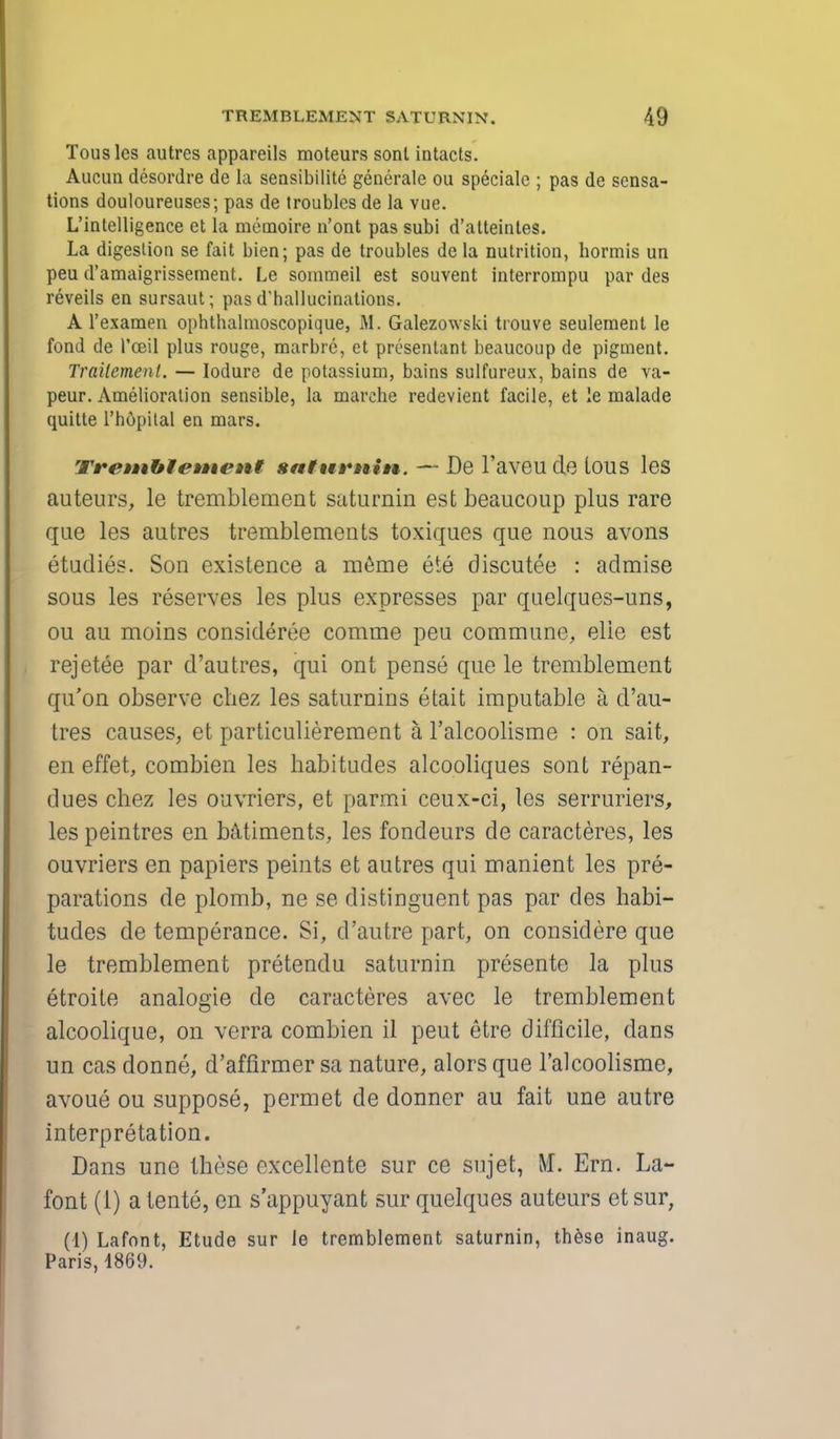 Tousles autres appareils moteurs sonl intacts. Aucun desordre de la sensibilite generate ou speciale ; pas de sensa- tions douloureuses; pas de troubles de la vue. L'intelligence et La meinoire n'ont pas subi d'atteintes. La digestion se fait bien; pas de troubles de la nutrition, hormis un peu d'amaigrissement. Le sommeil est souvent interrompu par des reveils en sursaut; pas d'hallucinations. A l'examen ophtbalmoscopique, M. Galezowski trouve seulement le fond de l'ceil plus rouge, marbre, et presentant beaucoup de pigment. Trailement. — Iodure de potassium, bains sulfureux, bains de va- peur. Amelioration sensible, la marehe redevient facile, et le malade quitte l'hopital en mars. Tre»»tb¥e»Hi'»it saturnin. — De l'aveu de tous les auteurs, le tremblement saturnin est beaucoup plus rare que les autres tremblements toxiques que nous avoirs etudies. Son existence a meme ete discutee : admise sous les reserves les plus expresses par quelques-uns, ou au moins consideree comrne peu commune, elie est rejetee par d'autres, qui ont pense que le tremblement qu'on observe chez les saturnins etait imputable a d'au- tres causes, et particulierement a l'alcoolisme : on sait, en effet, combien les habitudes alcooliques sont repan- dues chez les ouvriers, et parmi ceux-ci, les serruriers, les peintres en bailments, les fondeurs de caracteres, les ouvriers en papiers peints et autres qui manient les pre- parations de plomb, ne se distinguent pas par des habi- tudes de temperance. Si, d'autre part, on considere que le tremblement pretendu saturnin presente la plus etroite analogie de caracteres avec le tremblement alcoolique, on verra combien il peut etre difficile, dans un cas donne, d'affirmer sa nature, alors que l'alcoolisme, avoue ou suppose, permet de donner au fait une autre interpretation. Dans une these excellente sur ce sujet, M. Ern. La- font (1) a tente, en s'appuyant sur quelques auteurs et sur, (1) Lafont, Etude sur le tremblement saturnin, these inaug. Paris, 1869.