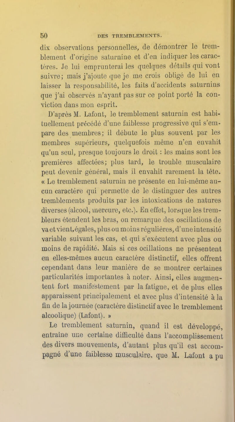 dix observations personnelles, de demontrer le trem- blement d'origine saturnine et d'en indiquer les carac- teres. Je lui emprunterai les quelques details qui vont suivre; mais j'ajoute que je me crois oblige de lui en laisser la responsabilite, les faits d'accidents saturnins que j'ai observes n'ayant pas sur ce point porte la con- viction dans mon esprit. D'apres M. Lafont, le tremblement saturnin est habi- tuellement precede d'une faiblesse progressive qui s'em- pare des membres; il debute le plus souvent par les membres superieurs, quelquefois nieme n'en envahit qu'un seul, presque toujours le droit: les mains sont les premieres affectees; plus tard, le trouble musculaire peut devenir general, mais il envahit rarement la tete. « Le tremblement saturnin ne presente en lui-meme au- cun caractere qui permette de le distinguer des autres tremblements produits par les intoxications de natures diverses (alcool, mercure, etc.). En effet, lorsque les trem- bleurs etendent les bras, on remarque des oscillations de va et vient,egales, plus ou moins regulieres, d'une intensite variable suivant les cas, et qui s'executent avec plus ou moins de rapidite. Mais si ces ocillations ne presentent en elles-memes aucun caractere distinctif, elles offrent cependant dans leur maniere de se montrer certaines particularites importantes a noter. Ainsi, elles augmen- tent fort manifestement par la fatigue, et cleplus elles apparaissent principalement et avec plus d'intensite a la fin de la journee (caractere distinctif avec le tremblement alcoolique) (Lafont). » Le tremblement saturnin, quand il est developpe, entraine une certaine difficulte dans l'accomplissement des divers mouvements, d'autant plus qu'il est accom- pagne d'une faiblesse musculaire, que M. Lafont a pu