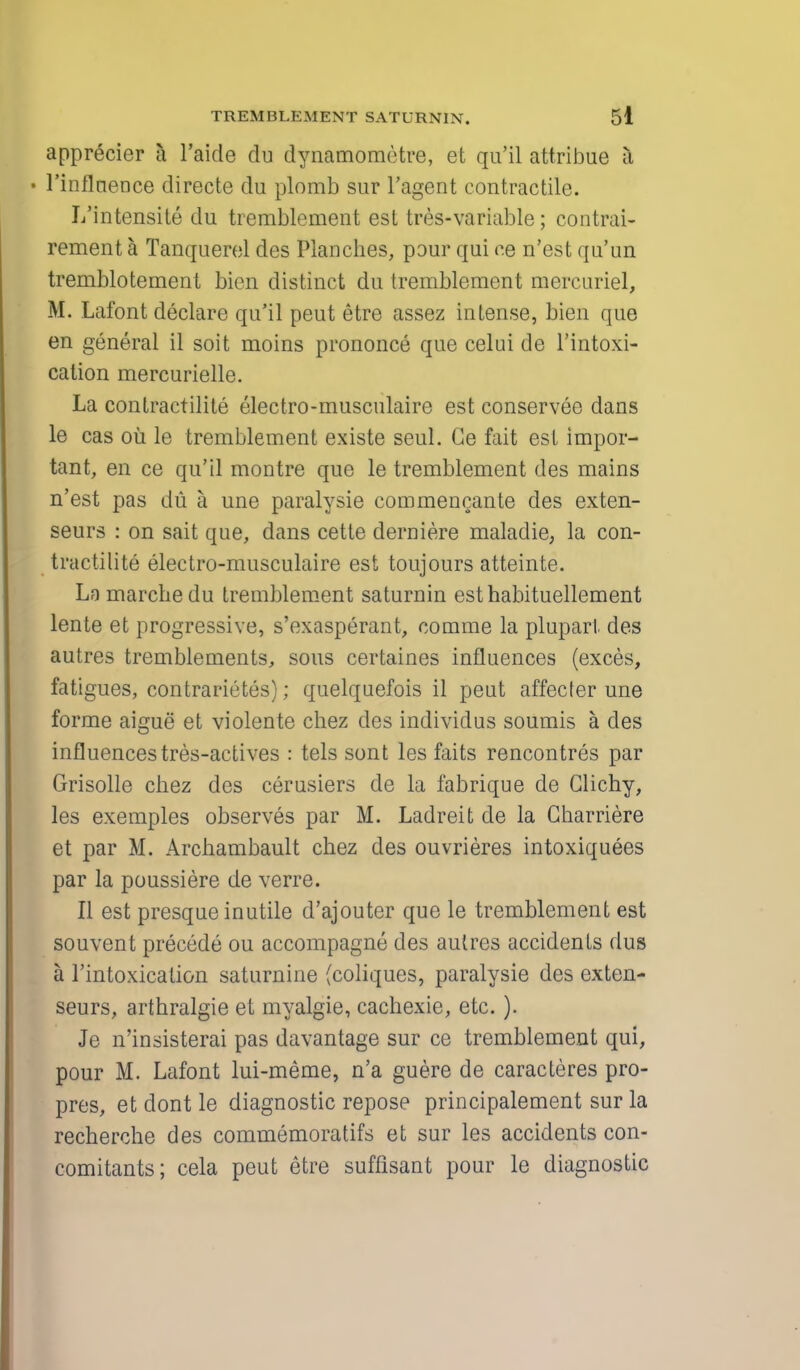 apprecier a l'aide du dynamometre, et qu'il attribue a • Finflnence directe du plomb sur l'agent contractile. L'intensite du tremblcment est tres-variable; contrai- rement a Tanquerel des Planches, pour qui ce n'est qu'un tremblotement bien distinct du tremblement mercuriel, St. Lafont declare qu'il peut etre assez intense, bien que en general il soit moins prononce que celui de l'intoxi- cation mercurielle. La contractilite electro-musculaire est conservee dans le cas ou le tremblement existe seul. Ge fait est impor- tant, en ce qu'il montre que le tremblement des mains n'est pas du a une paralysie eommencante des exten- seurs : on sait que, dans cette derniere maladie, la con- tractilite electro-musculaire est toujours atteinte. Ln marcbedu tremblement saturnin esthabituellement lente et progressive, s'exasperant, comme la pluparl. des autres tremblements, sous certaines influences (exces, fatigues, contrarietes); quelquefois il peut affecter une forme aigue et violente chez des individus soumis a des influences tres-actives : tels sont les faits rencontres par Grisolle chez des cerusiers de la fabrique de Clichy, les exemples observes par M. Ladreit de la Charriere et par M. Arcliambault chez des ouvrieres intoxiquees par la poussiere de verre. II est presque inutile d'ajouter que le tremblement est souvent precede ou accompagne des autres accidents dus a l'intoxicalion saturnine (coliques, paralysie des exten- seurs, arthralgie et myalgie, cachexie, etc.). Je n'insisterai pas davantage sur ce tremblement qui, pour M. Lafont lui-meme, n'a guere de caracteres pro- pres, et dont le diagnostic repose principalement sur la recherche des commemoratifs et sur les accidents con- comitants; cela peut etre suffisant pour le diagnostic