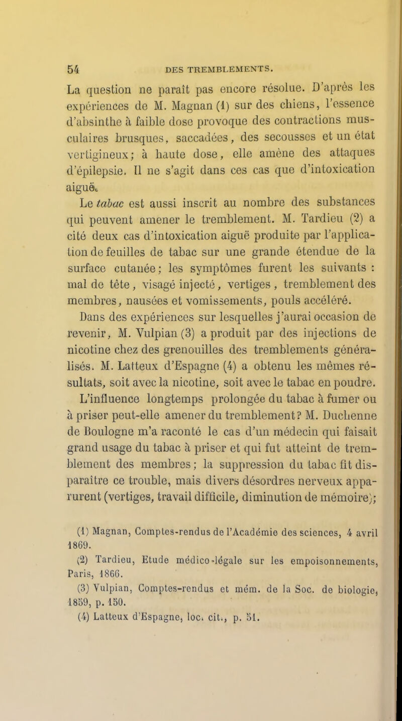 La question ne parait pas encore resolue. D'apres les experiences de M. Magnan (1) sur des chiens, l'essence d'absinthe a faible dose provoque des contractions mus- culaires brusques, saccadees, des secousses et un etat vertigineux; a haute dose, elle amene des attaques d'epilepsie. II ne s'agit dans ces cas que d'intoxication aiguet Le tabac est aussi inscrit au nombre des substances qui peuvent amener le tremblement. M. Tardieu (2) a cite deux cas d'intoxication aigue produite par Implica- tion de feuilles de tabac sur une grande etendue de la surface cutanee; les symptomes furent les suivants : mal de tete, visage injecte, vertiges , tremblement des membres, nausees et vomissements, pouls accelere. Dans des experiences sur lesquelles j'aurai occasion de revenir, M. Vulpian (3) a produit par des injections de nicotine chez des grenouilles des tremblements genera- lises. M. Latteux d'Espagne (4) a obtenu les memes re- sultats, soit avec la nicotine, soit avec le tabac en poudre. L influence longtemps prolongee du tabac a fumer ou a priser peut-elle amener du tremblement? M. Ducbenne de Boulogne m'a raconte le cas d'un medecin qui faisait grand usage du tabac a priser et qui fut atteint de trem- blement des membres; la suppression du tabac fit dis- paraitre ce trouble, mais divers desordres nerveux appa- rurent (vertiges, travail difficile, diminution de memoire}; (1) Magnan, Comptes-rendus de l'Academie de3 sciences, 4 avril 1869. (2) Tardieu, Etude medico-legale sur les empoisonnements, Paris, 1866. (3) Vulpian, Comptes-rendus et mem. de la Soc. de biologie, 1859, p. 150. (4) Latteux d'Espagne, loc. cit., p. 51.