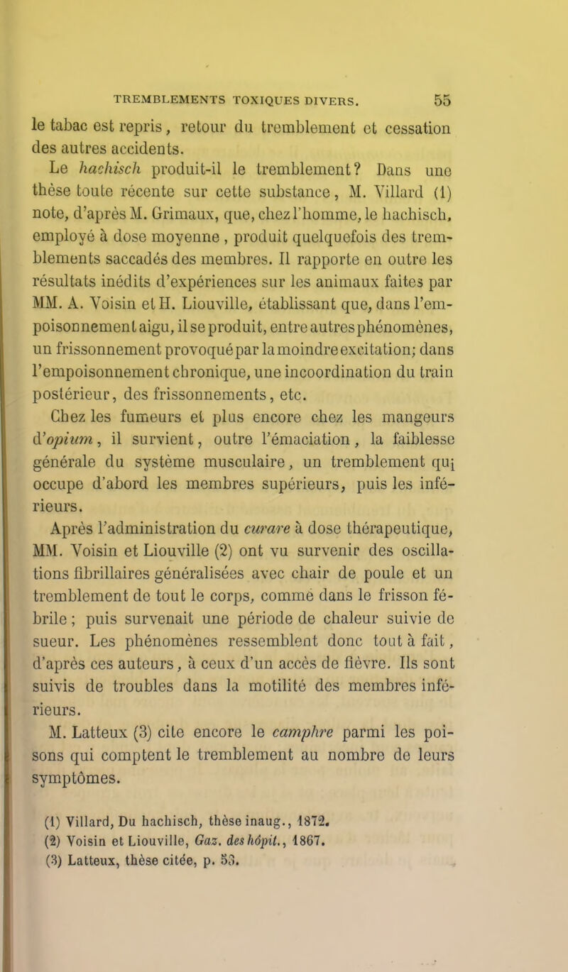 le tabac est repris, retour du tremblement et cessation des autres accidents. Le hachisch produit-il le tremblement? Dans unc these toute recente sur cette substance, M. Yillard (1) note, d'apres M. Grimaux, que, chezrhomme, le hachisch, employe a dose moyenne , produit quelquefois des trem- blements saccades des membres. II rapporte en outre les resultats inedits d'experiences sur les animaux faites par MM. A. Voisin etH. Liouville, titablissant que, dans l'em- poisonnementaigu, il se produit, entre autresphenomenes, un frissonnement provoquepar la moindre excitation; dans l'empoisonnementchronique, une incoordination du train poslerieur, des frissonnements, etc. Chez les fumeurs et plus encore chez les mangeurs d'opium, il survient, outre 1'emaciation , la faiblesse generate du systeme musculaire, un tremblement quj occupe d'abord les membres superieurs, puis les infe- rieurs. Apres Tadministration du curare a dose therapeutique, MM. Voisin et Liouville (2) ont vu survenir des oscilla- tions fibrillaires generalises avec chair de poule et un tremblement de tout le corps, comrne dans le frisson fe- brile ; puis survenait une periode de chaleur suivie de sueur. Les phenomenes resscmblent done tout a. fait, d'apres ces auteurs, a ceux d'un acces de flevre. lis sont suivis de troubles dans la motilite des membres infe- rieurs. M. Latteux (3) cite encore le camphre parmi les poi- sons qui comptent le tremblement au nombre de leurs symptomes. (1) Villard, Du hachisch, these inaug., 1872. (2) Voisin et Liouville, Gaz. deshdpit., 1867. (3) Latteux, these citde, p. S8,