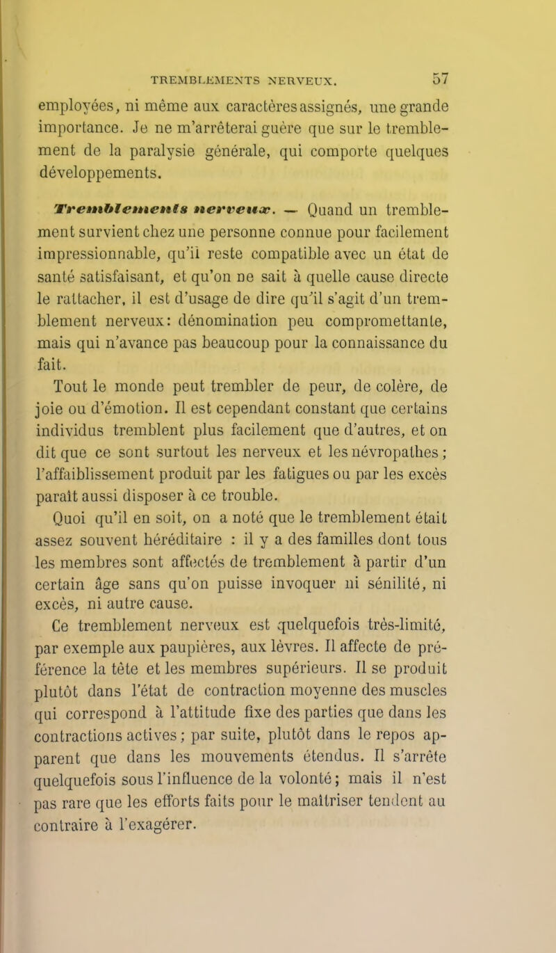 employees, ni meme aux caracteresassignes, unegrande importance. Je ne m'arreterai guere que sur le tremble- ment de la paralysie generale, qui comporte quelques developpements. Tremhlements nerveuac. — Quand un tremble- men t survientchez une personne connue pour facilement impressionnable, qu'ii reste compatible avec un etat de sante satisfaisant, et qu'on ne sait a quelle cause directe le rattacher, il est d'usage de dire qu'il s'agit d'un trem- blement nerveux: denomination peu compromettante, mais qui n'avance pas beaucoup pour la connaissance du fait. Tout le monde peut trembler de peur, de colere, de joie ou d'emotion. II est cependant constant que certains individus tremblent plus facilement que d'autres, et on dit que ce sont surtout les nerveux et les nevropalhes; l'affaiblissement produit par les fatigues ou par les exces parait aussi disposer a ce trouble. Quoi qu'il en soit, on a note que le tremblement etail assez souvent hereditaire : il y a des families dont tous les membres sont affectes de tremblement a partir d'un certain age sans qu'on puisse invoquer ni senilite, ni exces, ni autre cause. Ce tremblement nerveux est quelquefois tres-limite, par exemple aux paupieres, aux levres. II affecte de pre- ference la tete et les membres superieurs. II se produit plutot dans l'etat de contraction moyenne des muscles qui correspond a. l'attitude fixe des parties que dans les contractions actives; par suite, plutot dans le repos ap- parent que dans les mouvements etendus. II s'arrete quelquefois sous 1'influence de la volonte; mais il n'est pas rare que les efforts fails pour le maitriser tendent au contraire a l'cxagerer.