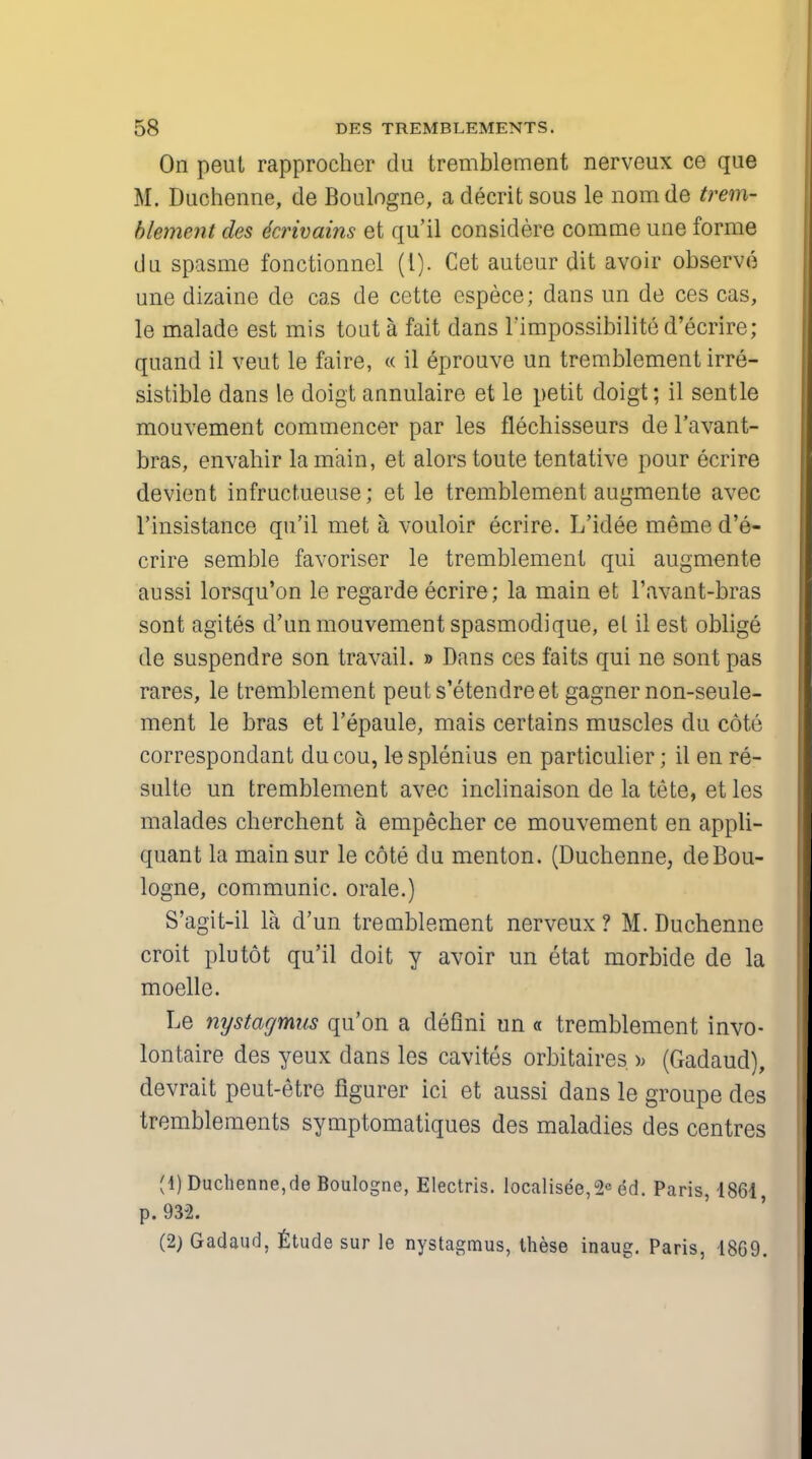 On peut rapprocher du tremblement nerveux ce que M. Duchenne, de Boulogne, a decrit sous le nomde trem- blement des dcrivains et qu'il considere comme une forme du spasme fonctionncl (I). Cet auteur dit avoir observe une dizaine de cas de cette espece; dans un de ces cas, le malade est mis tout a fait dans l'impossibilite d'ecrire; quand il veut le faire, « il eprouve un tremblement irre- sistible dans le doigt annulaire et le petit doigt; il sentle mouvement commencer par les flechisseurs de l'avant- bras, envahir la main, et alors toute tentative pour ecrire devient infructueuse; et le tremblement augmente avec l'insistance qu'il met a vouloir ecrire. L'idee meme d'e- crire semble favoriser le tremblement qui augmente aussi lorsqu'on le regarde ecrire; la main et l'avant-bras sont agites d'un mouvement spasmodique, et il est oblige de suspendre son travail. » Dans ces faits qui ne sont pas rares, le tremblement peuts'etendreet gagner non-seule- ment le bras et l'epaule, mais certains muscles du cote correspondant ducou, le splenius en particulier; il en re- sulte un tremblement avec inclinaison de la tete, et les malades cherchent a empecher ce mouvement en appli- quant la mainsur le cote du menton. (Duchenne, de Bou- logne, communic. orale.) S'agit-il la d'un tremblement nerveux ? M. Duchenne croit plutot qu'il doit y avoir un etat morbide de la moelle. Le nystagmus qu'on a deflni un « tremblement invo- lontaire des yeux dans les cavites orbitaires ); (Gadaud), devrait peut-etre flgurer ici et aussi dans le groupe des tremblements symptomatiques des maladies des centres (1) Duchenne,de Boulogne, Electris. localised, 2e ed. Paris, 1861, p. 932. (2) Gadaud, Etude sur le nystagmus, these inaug. Paris, 1869.