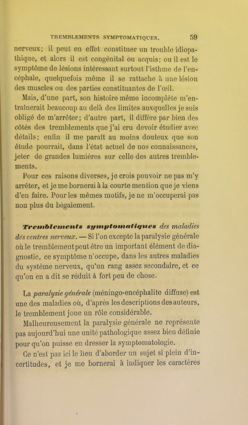 nerveux; il peut en effet constituer un trouble idiopa- thique, et alors il est congenital ou acquis: ou il est le symptome de lesions interessant surtout l'isthme de l'en- cephale, quelquefois meme il se rattachc a une lesion des muscles ou des parties constituantes de l'ceil. Mais, d'une part, son histoire meme incomplete m'en- trainerait beaucoup au dela des iimites auxquelles je suis oblige de m'arreter; d'autre part, il differe par bien des cotes des tremblements que j'ai cru devoir etudier avec details; enfin il me parait au moins douteux que son etude pourrait, dans letat actuel de nos connaissances, jeter de grandes lumieres sur celle des autres tremble- ments. Pour ces raisons diverses, je crois pouvoir ne pas m'y arreter, et je me bornerai a la courte mention que je viens d'en faire. Pourles memes motifs, jene m'occuperai pas non plus du begaiement. Tremblements symptamnHqwes des maladies des centres nerveux. — Si Ton excepte la paralysie generate oil le tremblementpeutetre un important element cle dia- gnostic, ce symptome n'occupe, dans les autres maladies du systeme nerveux, qu'un rang assez secondaire, et ce qu'on en a dit se reduit & fort peu de chose. La paralysie generate (meningo-encephalite diffuse) est une des maladies oil, d'apres les descriptions des auteurs, le tremblement joue un role considerable. Malheureusement la paralysie generale ne represcnte pas aujourd'hui une unite pathologique assez bien definie pour qu'on puisse en dresser la symptomatologie. Ge n'est pas ici le lieu d'aborder un sujet si plein d'in- certitudes, et je me bornerai a indiquer les caracteres