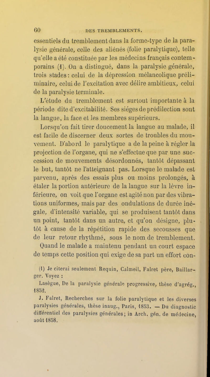 essentiels du tremblement dans la forme-type de la para- lysie generale, celle des alienes (folie paralyLique), telle qu'elle a ete constitute par les medecins francais content - porains (1). On a distingue, dans la paralysie generale, trois stades: celui de la depression melancolique preli- minaire, celui de l'excitation avec delire ambitieux, celui de la paralysie terminale. I/etude du tremblement est surtout importante a la periode dite d'excitabilite. Ses sieges de predilection sont la langue, la face et les membres superieurs. Lorsqu'on fait tirer doucement la langue au malade, il est facile de discerner deux sortes de troubles du mou- vement. D'abord le paralytique a de la peine a, regler la projection de l'organe, qui ne s'effectue que par une suc- cession de mouvements desordonnes, tantot depassant le but, tantot ne l'atteignant pas. Lorsque le malade est parvenu, apres des essais plus ou moins prolonges, a etaler la portion anterieure de la langue sur la levre in- ferieure, on voit que l'organe est agitenon par des vibra- tions uniformes, mais par des ondulations de duree ine- gale, d'intensite variable, qui se produisent tantot dans un point, tantot dans un autre, ct qu'on designe, plu- tot a cause de la repetition rapide des secousses que de leur retour rhythme, sous le nom de tremblement. Quand le malade a maintenu pendant un court espace de temps cette position qui exige desa part un effort con- (1) Je citerai settlement Requin, Calmeil, Falret pere, Baillar- ger. Voyez : Lasegue, De la paralysie generate progressive, these d'agreg., 1852. J. Falret, Recherches sur la folie paralytique et les diverses paralysies generales, these inaug., Paris, 1853. — Du diagnostic diflerentiel des paralysies generales; in Arch. gen. de medecine, aout-1858.