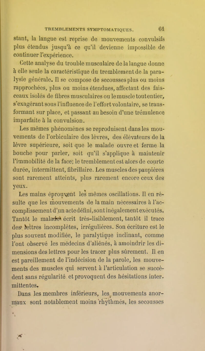 stant, la langue est reprise de mouvemcnts convulsifs plus etendus jusqu'a ce qu'il devienne impossible de continuer l'experience. Gelte analyse du trouble musculaire de la langue donne a elle seule la caracteristique du tremblementdela para- lysie generate. II se compose de secoussesplus ou moins rapprochees, plus ou moins etendues, affectant des fais- ceaux isoles de fibres musculaires ou lemuscle toutentier, s'exagerant sous l'influence de l'effort volontaire, se trans- formant sur place, et passant aubesoin d'une tremulence imparfaite a la convulsion. Les memes phenomenes se reproduisent dansles mou- vements de l'orbiculaire des levres, des elevateurs de la levre superieure, soit que le malade ouvre et ferme la bouche pour parler, soit qu'il s'applique a maiutenir l'immobilite de la face; le tremblementest alors de courte duree, intermittent, fibrillaire. Les muscles des paupieres sont rarement atteints, plus rarement encore ceux des yeux. Les mains eprouv»ent les memes oscillations. II en re- sulte que les mouvements de la main necessaires a l'ac- complissementd'un actedefini,sontinegalement executes. Tantot le mala^e^ ecrit tres-lisiblement, tantot il trace desk fettres incompletes, irregulieres. Son ecriture est le plus souvent modifiee, le paralytique inclinant, comme l'ont observe les medecins d'alienes, a amoindrir les di- mensions des lettres pour les tracer plus surement. II en est pareillement de l'indecision de la parole, les mouve- ments des muscles qui servent a l'articulation se succe- dent sans regularite etprovoquent des hesitations inter- mittentes. Dans les membres inferieurs, les,mouvements anor- _ a maux sont notablement moins 'rhythmes, les secousses