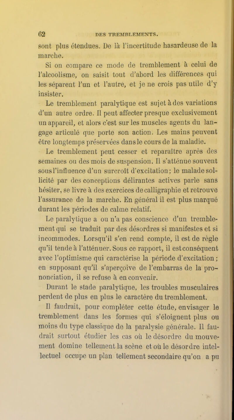 sont plus etendues. De la l'incertitude hasardeuse de la marche. Si on compare ce mode de tremblement a celui de l'alcoolisme, on saisit tout d'abord les differences qui les separent Tun et l'autre, et je ne crois pas utile d'y insister. Le tremblement paralytique est sujetades variations d'un autre ordre. II peut affecter presque exclusivement un appareil, et alors c'est sur les muscles agents du lan- gage articule que porte son action. Les mains peuvent etre longtemps preservees dansle cours de la maladie. Le tremblement peut cesser et reparaitre apres des semaines ou des mois de suspension. II s'attenue souvent sousl'influence d'un surcroit d'excitation; le maladesol- licite par des conceptions delirantes actives parle sans hesiter, se livre a des exercices decalligraphie et retrouve l'assurance de la marche. En general il est plus marque durant les periodes de calme relatif. Le paralytique a ou n'a pas conscience d'un tremble- ment qui se traduit par des desordres si manifestes et si incommodes. Lorsqu'il s'en rend compte, il est de regie qu'ii tende a l'attenuer. Sous ce rapport, il est consequent avec l'optimisme qui caracterise la periode d'excitation; en supposant qu'il s'apercoive de l'embarras de la pro- nonciation, il se refuse a enconvenir. Durant le stade paralytique, les troubles musculaires perdent do plus en plus le caractere du tremblement. II faudrait, pour completer cette etude, envisager le tremblement dans les formes qui s'eloignent plus ou moins du type classique de la paralysie generale. II fau- drait surtout etudier les cas oil le desordre du mouve- ment domine tellement la scene et oil le desordre intel- lectuel occupe un plan tellement secondaire qu'on a pu