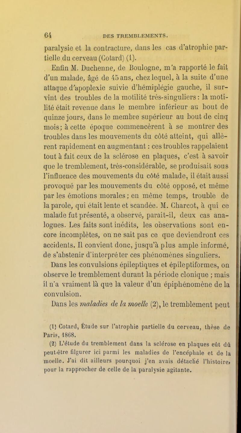 paralysie et la contracture, dans les cas d'atrophie par- tielle du cerveau (Gotard) (1). Enfin M. Duchenne, de Boulogne, m'a rapporte le fait d'un malade, age de 45ans, chezlequel, a, la suite d'une attaque d'apoplexie suivie d'hemiplegie gauche, il sur- vint des troubles de la motilite tres-singuliers: la moti- lite etait revenue dans le membre inferieur an bout de quinze jours, dans le membre superieur au bout de cinq mois;acette epoque commencerent a se montrer des troubles dans les mouvements du cote atteint, qui alle- rent rapidement en augmentant: ces troubles rappelaient tout a fait ceux de la sclerose en plaques, c'est a savoir que le trcmblement, tres-considerable, seproduisait sous l'influence des mouvements du c6te malade, il etait aussi provoque par les mouvements du cote oppose, et meme par les emotions morales; en meme temps, trouble de la parole, qui etait lente et scandee. M. Charcot, a qui ce malade fut presente, a observe, parait-il, deux cas ana- logues. Les faits sont inedits, les observations sont en- core incompletes, on ne sait pas ce que deviendront ces accidents. II convient done, jusqu'a plus ample informe, de s'abstenir d'interpreter ces phenomenes singuliers. Dans les convulsions epileptiques et epileptiformcs, on observe le tremblement durant la periode clonique ; mais il n'a vraiment la que la valeur d'un epiphenomene de la convulsion. Dans les maladies de la moelk (2), le tremblement pent (1) Cotard, fctudo sur l'atrophie partiello du cerveau, these de Paris, 1868. (2) L'dtude du tremblement dans la sclerose en plaques eut du peut-etre filgurer ici parmi les maladies de l'encephale et de la moelle. J'ai dit ailleurs pourquoi j'en avais detache l'histoire; pour la rapprocher de celle de la paralysie agitante.