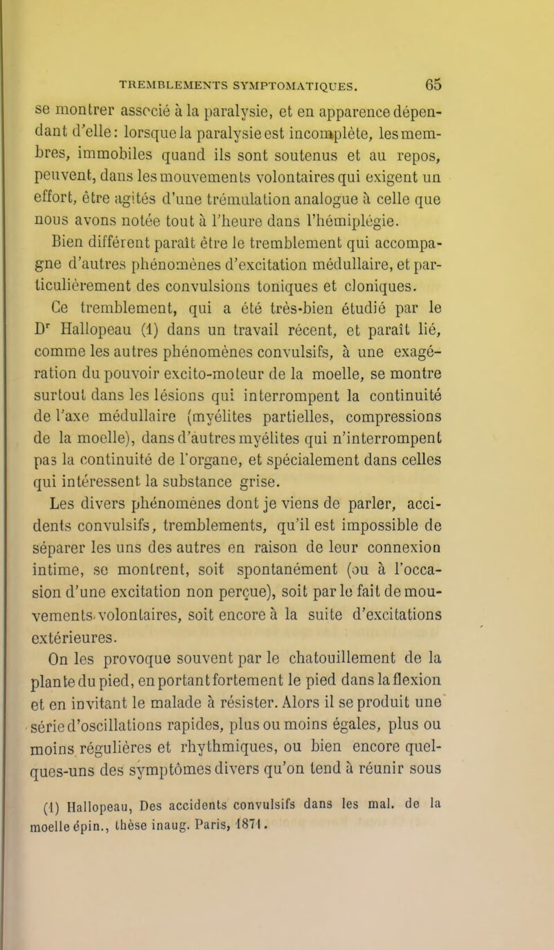 se montrer associe a la paralysie, et en apparence depen- dant d'elle: lorsquela paralysie est incomplete, lesraem- bres, immobiles quand ils sont soutenus et au repos, peuvent, dans lesmouvements volontairesqui exigent un effort, etre agites d'une tremulation analogue a celle que nous avons notee tout a l'heure dans l'hemiplegie. Bien different parait etre le tremblcment qui accompa- gne d'autres phenomenes d'excitation medullaire, et par- ticulierement des convulsions toniques et cloniques. Ge tremblement, qui a ete tres-bien etudie par le Dr Hallopeau (1) dans un travail recent, et parait lie, comme les autres phenomenes convulsifs, a une exagge- ration du pouvoir excito-moteur de la moelle, se montre surtout dans les lesions qui interrompent la continuite de I'axe medullaire (myelites partielles, compressions de la moelle), dans d'autres myelites qui n'interrompent pas la continuite de Forgane, et specialement dans celles qui interessent la substance grise. Les divers phenomenes dont je viens de parler, acci- dents convulsifs, tremblements, qu'il est impossible de separer les uns des autres en raison de leur connexion intime, se montrent, soit spontanement (au a l'occa- sion d'une excitation non percue), soit parle fait demou- vements volontaires, soit encore a la suite d'excitations exterieures. On les provoque souvent par le chatouillement de la plantedu pied, enportantfortement le pied dans la flexion et en invitant le malade a resister. Mors il se produit une seried'oscillations rapides, plusoumoins egales, plus ou moins regulieres et rhythmiques, ou bien encore quel- ques-uns des symptomes divers qu'on tend a reunir sous (1) Hallopeau, Des accidents convulsifs dans les mal. de la moelle epin., these inaug. Paris, 1871.