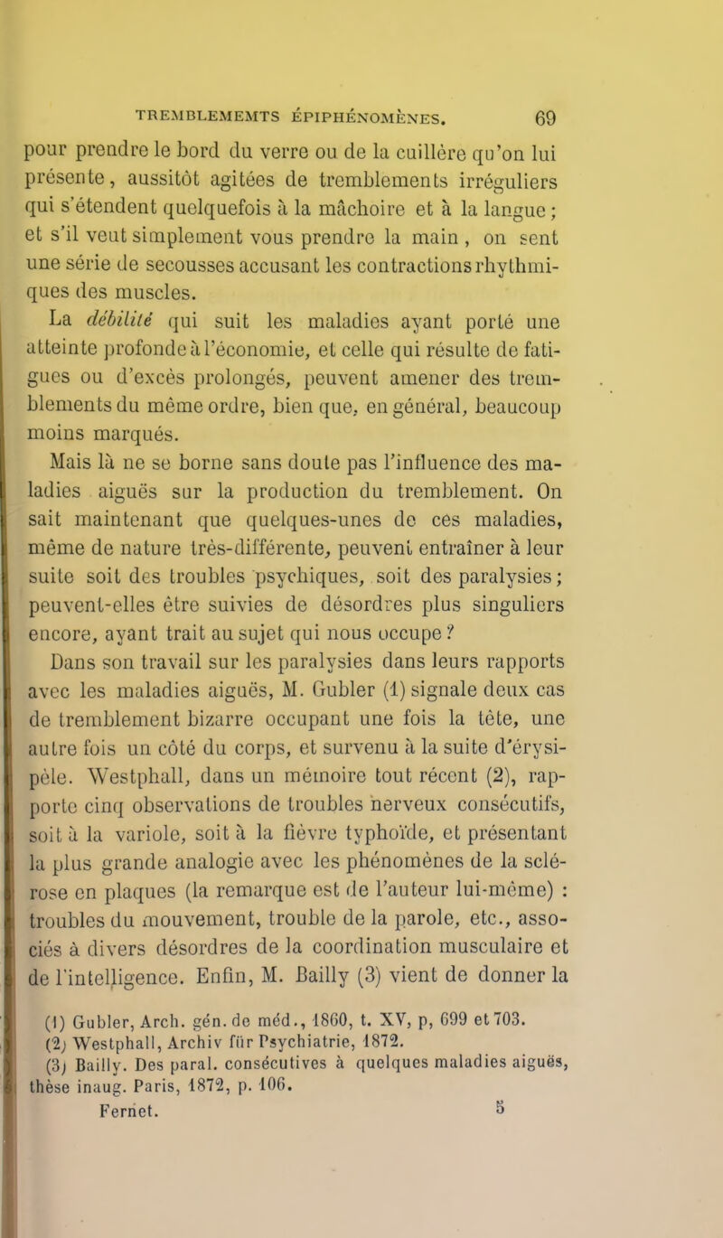 pour prendre le bord du verre ou de la cuillere qu'on lui presente, aussitot agitees de tremblements irreguliers qui s'etendent quelquefois a la machoire et a la langue; et s'il veut simplement vous prendre la main , on sent une serie de secousses accusant les contractions rhvthmi- ques des muscles. La debilile qui suit les maladies ayant porte une atteinte profondeal'economie, et celle qui resulte de fati- gues ou d'exces prolongcs, peuvent amener des trem- blements du memeordre, bien que, en general, beaucoup moins marques. Mais la ne se borne sans doule pas rinfluence des ma- ladies aigues sur la production du tremblement. On sait maintenant que quelques-unes de ces maladies, meme de nature tres-differente, peuveni entrainer a leur suite soit des troubles psychiques, soit des paralysies; peuvent-elles etre suivies de desordres plus singuliers encore, ayant trait au sujet qui nous occupe ? Dans son travail sur les paralysies dans leurs rapports avec les maladies aigues, M. Gubler (1) signale deux cas de tremblement bizarre occupant une fois la tete, une autre fois un cote du corps, et survenu a la suite d'erysi- |>ele. Westphall, dans un memoire tout recent (2), rap- portc cinq observations de troubles nerveux consecutifs, soit a la variole, soit a la fievro typhoide, et presentant la plus grande analogie avec les phenomenes de la scle- rose en plaques (la remarque est de l'auteur lui-meme) : troubles du mouvement, trouble de la parole, etc., asso- cies a divers desordres de la coordination musculaire et de rintelligence. Enfin, M. Bailly (3) vient de donner la (I) Gubler, Arch, gen.de mdd., 1860, t. XV, p, 699 et703. {1) Westphall, Archiv fiir Psychiatrie, 1872. (3j Bailly. Des paral. consecutives a quelques maladies aigues, these inaug. Paris, 1872, p. 106. Fernet. 5