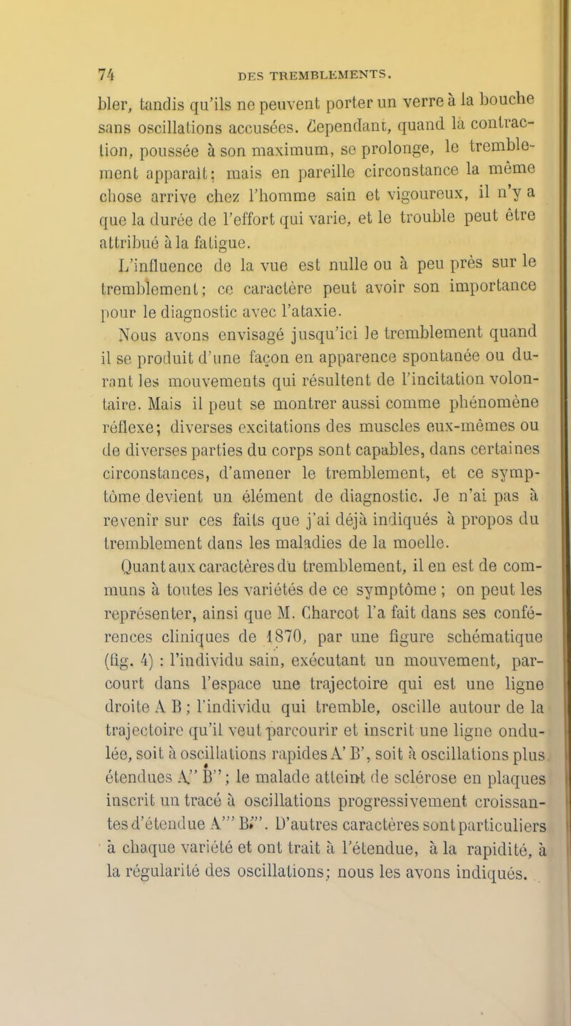 bier, tandis qu'ils no peuvent porter un verre a la bouche sans oscillations accusees. dependant, quand la contrac- tion, poussee a son maximum, se prolonge, le tremble- ment apparait; mais en pareille circonstance la meme chose arrive chez l'homme sain et vigoureux, il n'y a que la duree de l'effort qui varie, et le trouble peut etre attribue a la fatigue. L'influence de la vue est nulle ou a peu pres sur le tremblement; ce caractere peut avoir son importance pour le diagnostic avec l'ataxie. Nous avons envisage jusqu'iei )e tremblement quand il se produit d'une facon en apparence spontanee on du- rant les mouvements qui resultent de 1'incitation volon- taire. Mais il peut se montrer aussi comme phenomene reflexe; diverses excitations des muscles eux-memes ou de diverses parties du corps sont capables, dans certaines circonstances, d'amener le tremblement, et ce symp- tome devient un element de diagnostic. Je n'ai pas a revenir sur ces fails que j'ai deja indiques a propos du tremblement dans les maladies de la moelle. Quant auxcaracteresdu tremblement, il en est de com- muns a toutes les varietes de ce symptome ; on peut les representor, ainsi que M. Charcot l'a fait dans ses confe- rences cliniques de 1870, par une figure schematique (tig. 4) : l'individu sain, executant un mouvement, par- court dans l'espace une trajectoire qui est une ligne droite A B ; l'individu qui tremble, oscille autour de la trajectoire qu'ii veut parcourir et inscrit une ligne ondu- lee, soit a oscillations rapides A' B', soit k oscillations plus etendues A B; le malade atteint de sclerose en plaques inscrit un trace a oscillations progressivement croissan- tesd'etendue A' B»'. D'autres caracteressontparticuliers • a chaque variete et ont trait a Tetendue, a la rapidite, a la regularite des oscillations ; nous les avons indiques.