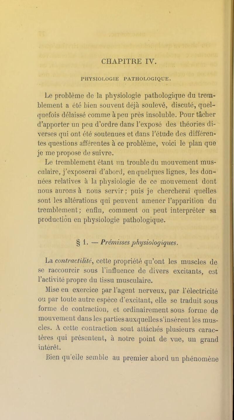 CHAPITRE IV. PHYSIOLOGIE PATHOLOGIQUE. l.o probleme de la physiologie pathologique du trem- blement a ete bien souvent deja souleve, discute, quel- quefois delaisse comme apeu pres insoluble. Pour tacher d'apporter un peu d'ordre dans l'expose des theories di- verses qui out ete soutenues et dans l'etude des differen- tes questions afferentes a ce probleme, voici le plan que je me propose de suivre. Le tremblement etant un trouble du mouvement mus- ctilaire, j'exposerai d'abord, enquelques lignes, les don- nees relatives a la physiologie de ce mouvement dont nous aurons a nous servir; puis je chercherai quelles sont les alterations qui peuvent amener l'apparition du tremblement; enfin, comment on peut interpreter sa production en physiologie pathologique. § 1. —Premisses physiologiques. La contractility cette propriety qu'ont les muscles de se raccourcir sous ['influence de divers excitants, est l'activitepropre du tissu musculaire. Mise en exercice par l'agent nerveux, par 1'electricite ou par toute autre espece d'excitant, elle se traduit sous forme de contraction, et ordinairement sous forme de mouvement dans les partiesauxquelless'inserent les mus- cles. A cctte contraction sont attaches plusieurs carac- teres qui presentent, a notre point de vue, un grand interet. Bien qu'elle semble au premier abord un phenomene