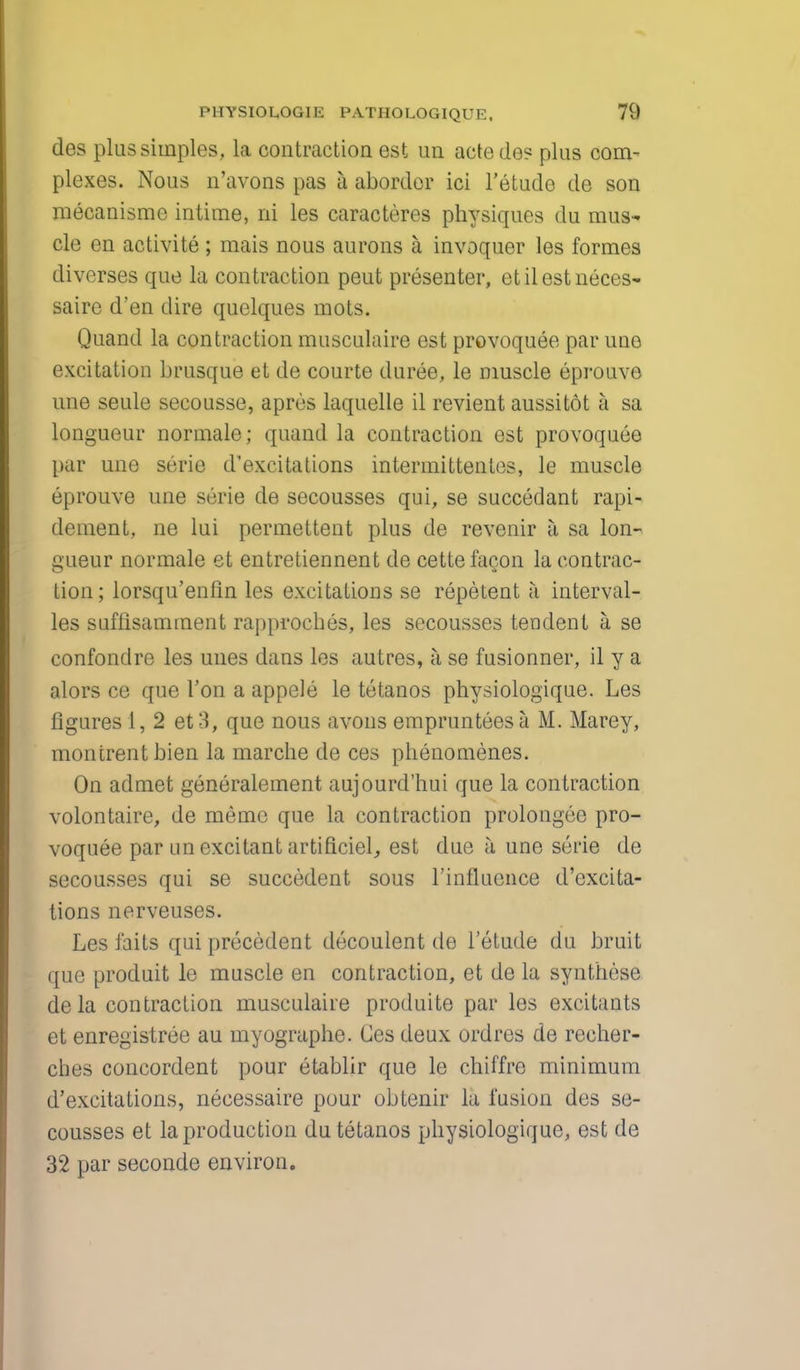 des plus simples, la contraction est un aetedes plus com- plexes. Nous n'avons pas a aborder ici l'etude de son mecanisme intime, ni les caracteres physiques du mus- cle en activite ; mais nous aurons a invoquer les formes diverses que la contraction peut presenter, etilestneces- saire d'en dire quelques mots. Quand la contraction musculaire est provoquee par uno excitation brusque et de courte duree, le muscle eprouve une seule secousse, aprcs laquelle il revient aussitot a sa longueur normale; quand la contraction est provoquee par une serie d'excitations intermittentes, le muscle eprouve une serie de secousses qui, se succedant rapi- dement, ne lui permettent plus de revenir a sa lon- gueur normale et entretiennent de cettefacon la contrac- tion; lorsqu'enfin les excitations se repetent a interval- les suflisamrnent rapproches, les secousses tendent a se confondre les unes dans les autres, a se fusionner, il y a alors ce que Ton a appele le tctanos physiologique. Les figures 1, 2 et3, que nous avons emprunteesa M. Marey, montrent bien la marche de ces phenomenes. On admet generalement aujourd'hui que la contraction volontaire, de memo que la contraction prolongee pro- voquee par un excitant artificiel, est due a une serie de secousses qui se succedent sous l'influence d'excita- tions nerveuses. Les faits qui precedent decoulent de l'etude du bruit que produit le muscle en contraction, et de la synthese dela contraction musculaiie produite par les excitants et enregistree au myographe. Ces deux ordres de reeher- ches concordent pour etablir que le chiffre minimum d'excitations, necessaire pour obtenir la fusion des se- cousses et la production du tetanos physiologique, est de 32 par seconde environ.