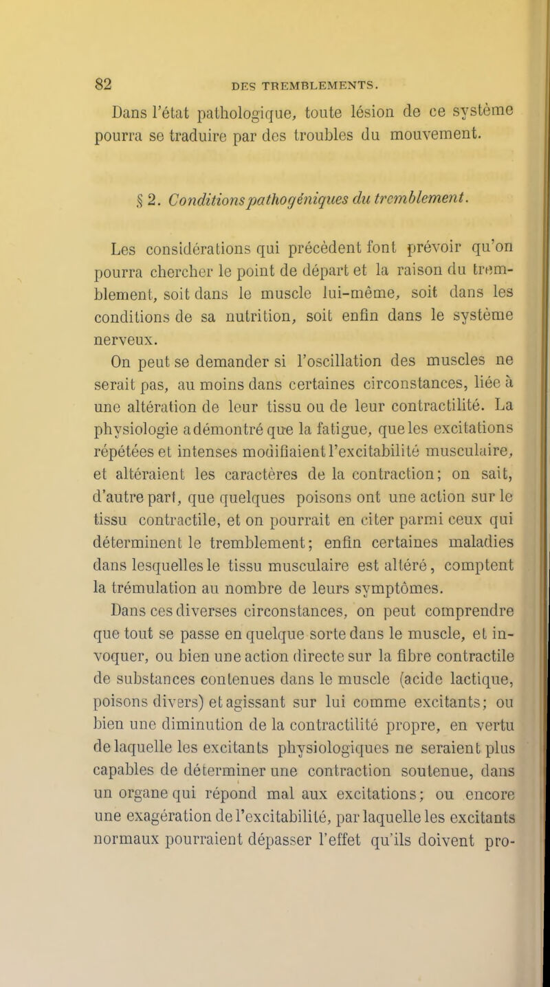 Dans l'etat pathologique, toute lesion de ce systeme pourra se traduire par des troubles du mouvement. § 2. Conditionspathogeniques du trcmblement. Les considerations qui precedent font prevoir qu'on pourra chercher le point de depart et la raison du trem- blement, soit dans le muscle lui-meme, soit dans les conditions de sa nutrition, soit enfin dans le systeme nerveux. On peut se demander si l'oscillation des muscles ne serait pas, au moins dans certaines circonstances, liee a une alteration de leur tissu ou de leur contractilite. La physiologie ademontre que la fatigue, queles excitations repeteeset intenses mouiflaientrexcitabilite musculaire, et alteraient les caracteres de la contraction; on sait, d'autrepart, que quelques poisons ont une action sur le tissu contractile, et on pourrait en citer parmi ceux qui determinent le tremblement; enfin certaines maladies dans lesquelles le tissu musculaire estaltere, comptent la tremulation au nombre de leurs symptomes. Dans ces diverses circonstances, on peut comprendre que tout se passe en quelque sorte dans le muscle, et in- voquer, ou Men une action directe sur la fibre contractile de substances contenues dans le muscle (acide lactique, poisons divers) etagissant sur lui comrne excitants; ou bien une diminution de la contractilite propre, en vertu delaquelle les excitants physiologiques ne seraient plus capables de determiner une contraction soutenue, dans uri organe qui repond mal aux excitations; ou encore une exageration del'excitabilite, parlaquelleles excitants normaux pourraient depasser l'effet qu'ils doivent pro-