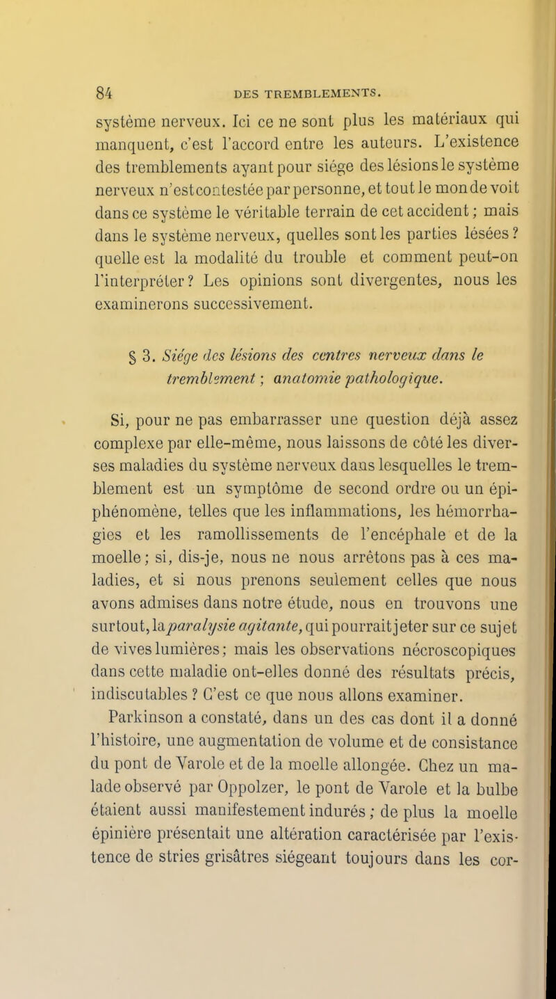 systeme nerveux. Ici ce ne son! plus les materiaux qui manquent, c'est l'accord entre les auteurs. L'existence des tremblements ayantpour siege des lesions le systeme nerveux n'est contestee par personne, et tout le mon de voit dans ce systeme le veritable terrain de cet accident; mais dans le systeme nerveux, quelles sontles parties lesees? quelle est la modalite du trouble et comment peut-on l'interpreter ? Les opinions sont divergentes, nous les examinerons successivement. § 3. Siege des lesions des centres nerveux dans le tremblement; anatomie pathologique. Si, pour ne pas embarrasser une question deja assez complexe par elle-meme, nous laissons de cote les diver- ses maladies du systeme nerveux dans lesquelles le trem- blement est un symptome de second ordre ou un epi- phenomene, telles que les inflammations, les kemorrha- gies et les ramollissements de l'encephale et de la moelle; si, dis-je, nous ne nous arretons pas a ces ma- ladies, et si nous prenons seuiement celles que nous avons admises dans notre etude, nous en trouvons une sx\Yto\ii,\&paralysie <7^z7an^,quipourraitjeter sur ce sujet de viveslumieres; mais les observations necroscopiques dans cette maladie ont-eiles donne des resultats precis, indiscutables ? C'est ce que nous allons examiner. Parkinson a constate, dans un des cas dont il a donne l'histoire, une augmentation de volume et de consistance du pont de Varole et de la moelle allongee. Chez un ma- lade observe par Oppolzer, le pont de Varole et la bulbe etaient aussi manifestement indures; de plus la moelle epiniere presentait une alteration caracterisee par l'exis- tence de stries grisatres siegeant toujours dans les cor-