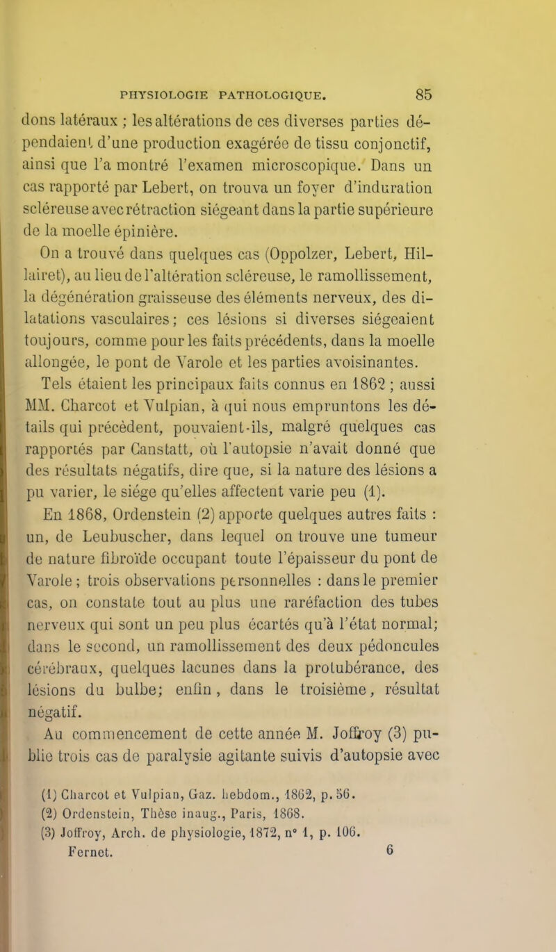 dons lateraux ; les alterations de ces diverses parties de- pendaienl d'une production exageree de tissu conjonctif, ainsi que l'a montre l'examen microscopique. Dans un cas rapporte par Lebert, on trouva un foyer d'induration sclereuse avecretraction siegeant dans la partie superieure de la moelle epiniere. On a trouve dans quelques cas (Oppolzer, Lebert, Hil- lairet), au lieu de 1'alteration sclereuse, le ramollissement, la degeneration graisseuse des elements nerveux, des di- latations vasculaires; ces lesions si diverses siegeaient toujours, corame pour les faits precedents, dans la moelle allongee, le pont de Yarole et les parties avoisinantes. Tels etaient les principaux faits connus en 1862 ; aussi MM. Charcot et Vulpian, a (jui nous empruntons les de- tails qui precedent, pouvaient-ils, malgre quelques cas rapportes par Canstatt, ou l'autopsie n'avait donne que des resultats negatifs, dire que, si la nature des lesions a pu varier, le siege qu'elles affectent varie peu (1). En 1868, Ordenstein (2) apporte quelques autres faits : un, de Leubuscher, dans lequel on trouve une tumeur de nature fibroide occupant toute l'epaisseur du pont de Yarole ; trois observations ptrsonnelles : dansle premier cas, on constate tout au plus une rarefaction des tubes nerveux qui sont un peu plus ecartes qua l'etat normal; dans le second, un ramollissement des deux pedoncules cerebraux, quelques lacunes dans la protuberance, des lesions du bulbe; enfin, dans le troisieme, resultat negatif. Au commencement de cette annee M. Joffroy (3) pu- blic trois cas de paralysie agitante suivis d'autopsie avec (1) Charcot et Vulpian, Gaz. hebdom., 18G2, p. 50. (2) Ordenstein, These inaug., Paris, 1868. (3) Joffroy, Arch, de physiologie, 1872, n° 1, p. 106. Fernet. 6