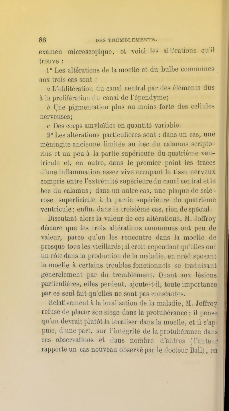 examen microscopique, el voici les alterations qu'il trouve : 1° Les alterations de la moelle et du bulbe communes aux trois cas sont : a L'obliteration du canal central par des elements dus a la proliferation du canal de l'ependyme; b Une pigmentation plus ou moins forte des cellules nerveuses; c Des corps amyloides en quantite variable. 2° Les alterations parliculieres sont: dans un cas, une meningite ancienne limitee au bee du calamus scripto- rius et un peu a la parlie superieure du quatrieme ven- tricule et, en outre, dans le premier point les traces d'une inflammation assez vive occupant le tissu nerveux compris entre l'extremite superieure du canal central etle bee du calamus; dans un autre cas, une plaque de scle- rose superficielle a la partie superieure du quatrieme ventricule; enfin, dans Je troisieme cas, rien de special. Discutant alors la valeur de ces alterations, M. Joffroy declare que les trois alterations communes ont peu de valeur, parce qu'on les rencontre dans la moelle de presque tons les vieillards; il croit cependantqu'elles ont un role dans la production de la maladie, en predisposant la moelle a certains troubles fonctionnels se traduisant generalement par du tremblement. Quant aux lesions particulieres, elles perdent, ajoute-t-il, toute importance par ce seul fait qu'elles ne sont pas constantes. Relativement a la localisation de la maladie, M. Joffroy refuse de placer son siege clans la protuberance ; il pense qu'on devrait plutot la localiser dans la moelle, et il s'ap- puie, d'une part, sur l'integrite de la protuberance dans ses observations et dans nombre d'autres (1'auteur rapporte un cas nouveau observe par le docteur Ball), en