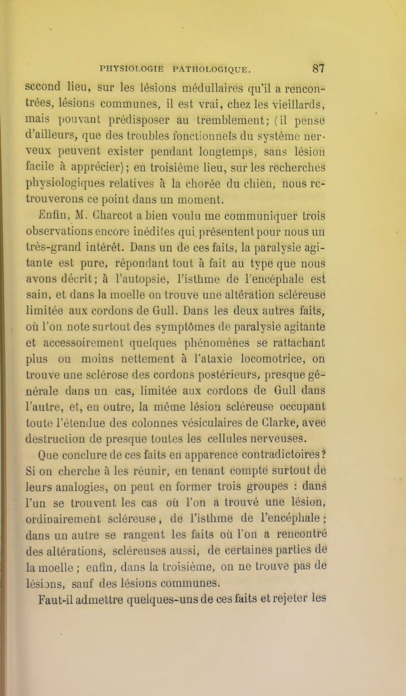 second lieu, sur les lesions medullaires qu'il a rencon- trees, lesions communes, il est vrai, chez les vieillards, mais pouvant predisposer au tremblement; (il pense d'ailleurs, que des troubles fonctionnels du systeme ner- veux peuvent exister pendant longtemps, sans lesion facile I apprecier); en troisieme lieu, sur les recherches physiologiques relatives a la choree du chien, nous re- trouverons ce point dans un moment. Enfin, M. Charcot a bien voulu me communiquer trois observations encore inedites qui presentent pour nous un tres-grand interet. Dans un de ces fails, la paralysie agi- tante est pure, repondant tout a fait au type que nous avons decrit; a l'autopsie, l'isthme de Tencephale est sain, et dans la moelle on trouve une alteration sclereuse limitee aux cordons de Gull. Dans les deux autres faits, ou Ton note surtout des symptomes de paralysie agitante et accessoirement quelques phenomenes se rattachant plus ou moins nettement a l'ataxie locomotrice, on trouve une sclerose des cordons posterieurs, presque ge- nerate dans un cas, limitee aux cordons de Gull dans l'autre, et, en outre, la mcme lesion sclereuse occupant toute l'etendue des colonnes vesiculates de Clarke, avec destruction de presque toutes les cellules nerveuses. Que conclure de ces faits en apparence contradictoires? Si on cherche a les reunir, en tenant compte surtout de leurs analogies, on peut en former trois groupes : dans l'un se trouvent les cas oti Ton a trouve une lesion, ordinairement sclereuse, de l'isthme de l'encephale j dans un autre se rangent les faits oil Ton a rencontre des alterations, sclereuses aussi, de certaines parties de la moelle; enfin, dans la troisieme, on ne trouve pas de lesions, sauf des lesions communes. Faut-iladmettre quelques-unsde ces faits etrejeter les