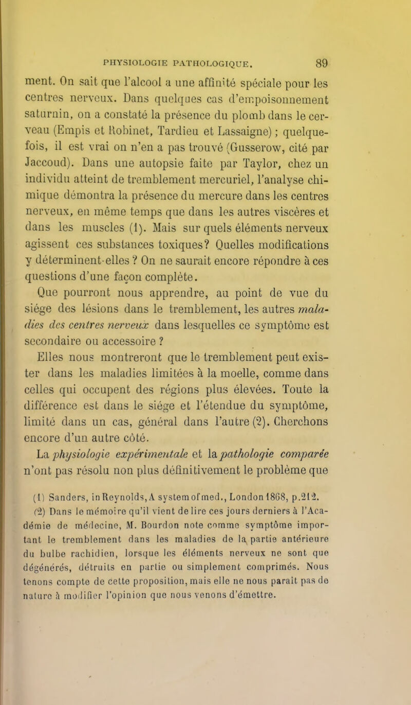 merit. On sait que l'alcool a une affimte speciale pour les centres nerveux. Dans quelques cas d'err.poisonnenient saturnin, on a constate la presence du plomb dans le cer- veau (Empis et Robinet, Tardieu et Lassaigne); quelque- fois, il est vrai on n'en a pas trouve (Gusserow, cite par Jaccoud). Dans une autopsie faite par Taylor, chez un individu atteint de tremblement mercuriel, l'analyse chi- miqae demontra la presence du mercure dans les centres nerveux, en meme temps que dans les autres visceres et dans les muscles (1). Mais sur quels elements nerveux agissent ces substances toxiques? Quelles modifications y determinent-elles ? On ne saurait encore repondre aces questions d'une facon complete. Que pourront nous apprendre, au point de vue du siege des lesions dans le tremblement, les autres mala- dies des centres nerveux dans lesquelles ce symptome est secondaire ou accessoire ? Elles nous montreront que le tremblement peut exis- ter dans les maladies limitees a la moelle, comme dans celles qui occapent des regions plus elevees. Toute la difference est dans le siege et l'etendue du symptome, limite dans un cas, general dans l'autre (2). Cherchons encore d'un autre cote. La physiologie experimentale et la pathologie comparee n'ont pas resolu non plus definitivement le probleme que (I) Sanders, in Reynolds, A systemofmed., Londonl8G8, p.21^. C°2) Dans le memoire qu'il vient de lire ces jours derniers a 1'Aca- de'mie de medecine, M. Bourdon note comme symptome impor- tant le tremblement dans les maladies de la partie anterieure du bulbe rachidien, lorsque les dldments nerveux ne sont que degeneres, detruils en partie ou simplement comprimes. Nous tenons compte de cette proposition, mais elle ne nous parait pas do nature a modifier l'opinion que nous venons d'e'mettre.