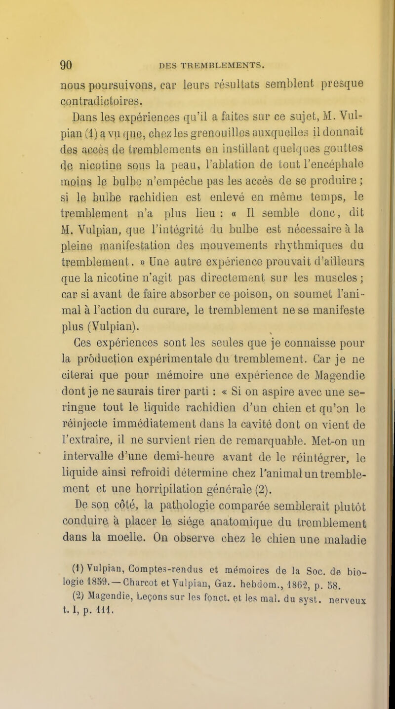 nous poursuivons, car leurs resultats semblent presque contradictoires. Dans les experiences qu'il a faites sur ce sujet, M. Vul- pian (1) a vu que, chezles grenouilles auxquelles il donnait des acces de tremble ni en ts en instillant quelqr.es gouttes 4e, nicotine sous la peau, l'ablation de tout l'encephale moins le bulbe n'empeche pas les acces de se produire; si le bulbe rachidien est enleve en meme temps, le tremblement n'a plus lieu : « II semble done, (lit M. Vulpian, que Fintegrite du bulbe est necessaire a la pleine manifestation des mouvements rhythmiques du tremblement. » Une autre experience prouvait d'ailleurs que la nicotine n'agit pas directement sur les muscles; car si avant de faire absorber ce poison, on soumet l'ani- mal a Taction du curare, le tremblement ne se manifeste plus (Vulpian). Ges experiences sont les seules que je connaisse pour la production experimental du tremblement. Car je ne citerai que pour memoire une experience de Magendie dont je ne saurais tirer parti : « Si on aspire avec une se- ringue tout le liquide rachidien d'un chien et qu'on le reinjecte immediatement dans la cavite dont on vient de l'extraire, il ne survient rien de remarquable. Met-on un intervalle d'une demi-heure avant de le reintegrer, le liquide ainsi refroidi determine chez 1'animalun tremble- ment et une horripilation generate (2). De son cote, la pathologie comparee semblerait plutot conduire a placer le siege anatomique du tremblement dans la moelle. On observe chez le chien une maladie (1) Vulpian, Coraptes-rendus et memoires de la Soc. de bio- logie 1859. —Charcot et Vulpian, Gaz. hebdom., 1862, p. 58. (2) Magendie, Legons sur les fonct. et les mal. du syst. nerveux 1.1, p. 111.