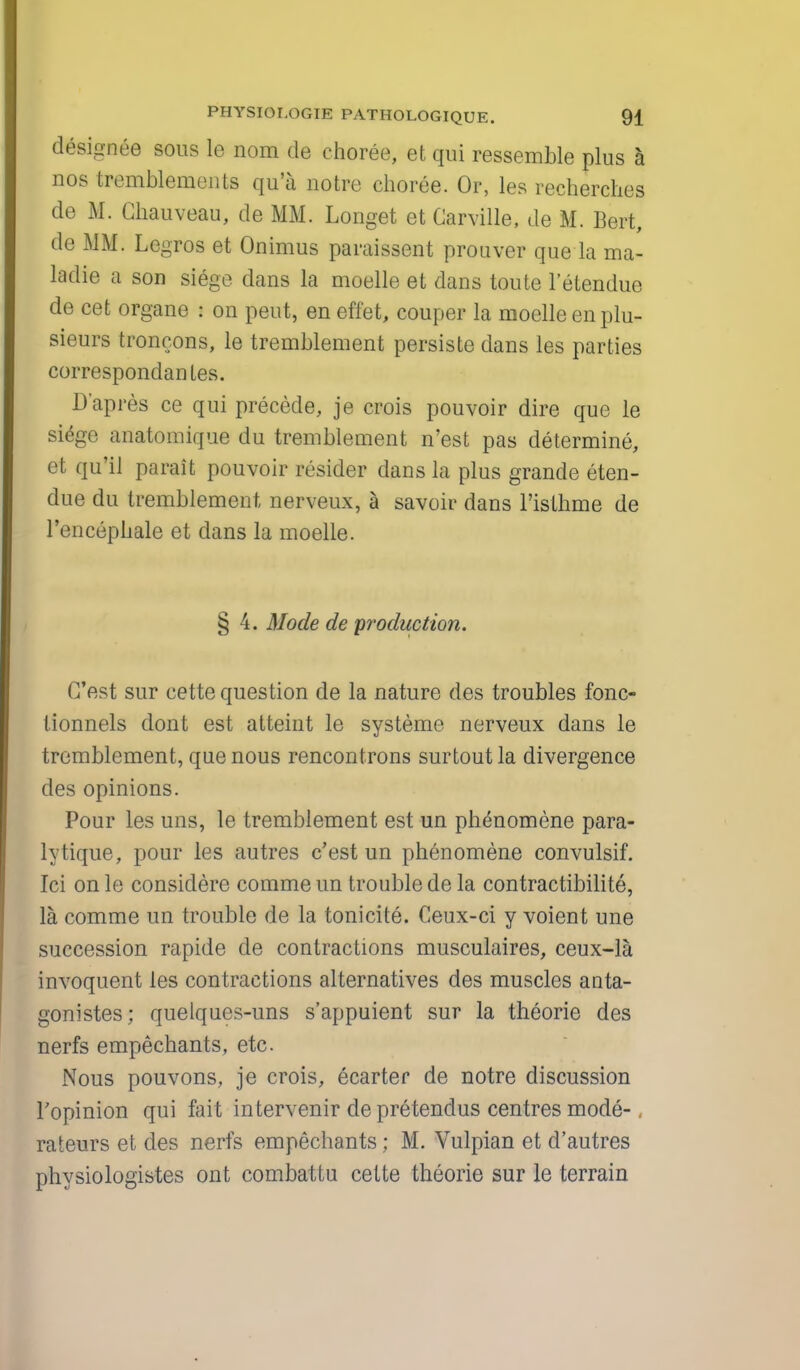 designee sous le nom de choree, et qui ressemble plus a nos tremblements qu'a notre choree. Or, les recherches de M. Ghauveau, de MM. Longet et Carville, de M. Bert, de MM. Legros et Onimus paraissent prouver que la ma- ladie a son siege dans la moelle et dans toute l'etendue de cet organe i on pent, en effet, couper la moelle en plu- sieurs troncons, le tremblement persiste dans les parties correspondanLes. D'apres ce qui precede, je crois pouvoir dire que le siege anatomique du tremblement n'est pas determine, et qu'il parait pouvoir resider dans la plus grande eten- due du tremblement nerveux, a savoir dans l'isthme de l'encephale et dans la moelle. § 4. Mode de production. C'est sur cette question de la nature des troubles fonc- tionnels dont est atteint le systeme nerveux dans le tremblement, que nous rencontrons surtoutla divergence des opinions. Pour les uns, le tremblement est un phenomene para- lytique, pour les autres c'est un phenomene convulsif. Ici on le considere comme un trouble de la contractibilite, la comme un trouble de la tonicite. Ceux-ci y voient une succession rapide de contractions musculaires, ceux-la invoquent les contractions alternatives des muscles anta- gonistes; quelques-uns s'appuient sur la theorie des nerfs empechants, etc. Nous pouvons, je crois, ecarter de notre discussion l'opinion qui fait intervenir de pretendus centres mode- rateurs et des nerfs empechants; M. Vulpian et d'autres physiologistes ont combattu cette theorie sur le terrain