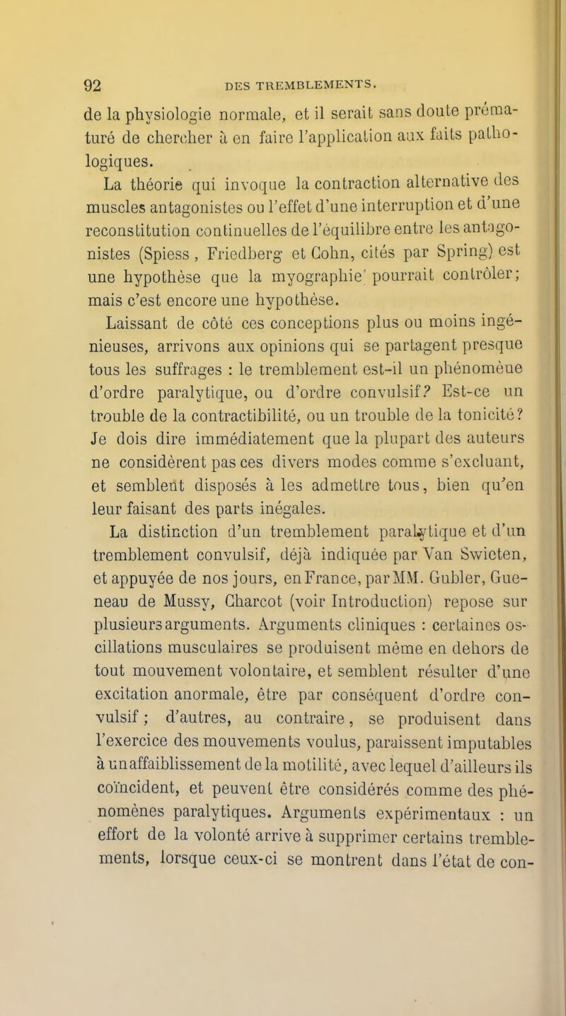 de la physiologie normale, et il serait sans doute prema- ture de chereher a en faire l'applicalion aux faits patho- logiques. La theorie qui invoque la contraction alternative des muscles antagonistes on l'effet d'une interruption et d'une reconstitution continuelles de l'equilibre entre les antago- nistes (Spiess , Friedberg et Cohn, cites par Spring) est une hypothese que la myographie' pourrait controler; mais c'est encore une hypothese. Laissant de cote ces conceptions plus ou moins inge- nieuses, arrivons aux opinions qui se partagent presque tous les suffrages : le tremblement est-il un phenomeue d'ordre paralytique, ou d'ordre convulsif? Est-ce un trouble de la contractibilite, ou un trouble de la tonicite? Je dois dire immediatement que la plupart des auteurs ne considerent pas ces divers modes comme s'excluant, et semblent disposes a. les admettre tous, bien qu'en leur faisant des parts inegales. La distinction d'un tremblement paralytique et d'un tremblement convulsif, deja indiquee par Van Swicten, et appuyee de nos jours, en France, par MM. Gubler, Gue- neau de Mussy, Charcot (voir Introduction) repose sur plusieursarguments. Arguments cliniques : certaines os- cillations musculaires se produisent meme en dehors de tout mouvement volontaire, et semblent resulter d'une excitation anormale, etre par consequent d'ordre con- vulsif ; d'autres, au contraire, se produisent clans l'exercice des mouvements voulus, paraissent imputables a unaffaiblissement de la motility, avec lequel d'ailleurs ils coincident, et peuvent etre consideres comme des phe- nomenes paralytiques. Arguments experimentaux : un effort de la volonte arrive a supprimer certains tremble- ments, lorsque ceux-ci se montrent dans i'etat de con-