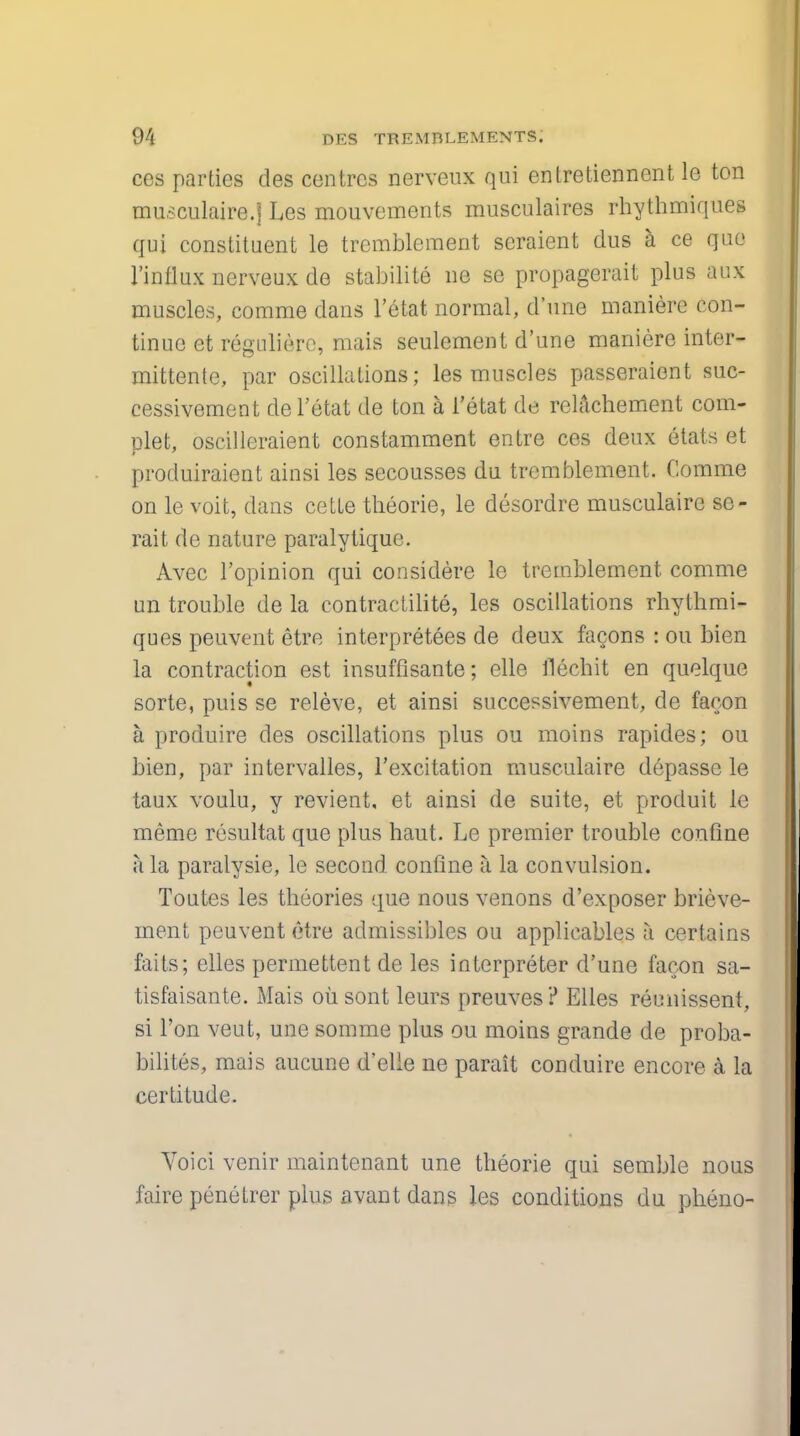 ces parties des centres nerveux qui entretiennent le ton musculaire.j Les mouvements musculaires rhythmiques qui constituent le tremblement seraient dus a ce que rinflux nerveux de stabilite ne sc propagerait plus aux muscles, comme dans l'etat normal, d'une maniere con- tinue et regulicrc, mais seulement d'une maniere inter- mittente, par oscillations; les muscles passeraient suc- cessivement de l'etat de ton a l'etat de relachement com- plet, oscilleraient constamment entre ces deux Stats et produiraient ainsi les secousses du tremblement. Comme on le voit, dans cette theorie, le desordre musculairc so- rait de nature paralytique. Avec l'opinion qui considere le tremblement comme un trouble de la contractilite, les oscillations rhythmi- ques peuvent etre interpreters de deux facons : ou bien la contraction est insuffisante; elle llechit en quelque sorte, puis se releve, et ainsi successivement, de facon a produire des oscillations plus ou moins rapides; ou bien, par intervalles, l'excitation musculaire depasse le taux voulu, y revient, et ainsi de suite, et produit le memo resultat que plus haut. Le premier trouble confine a la paralysie, le second confine I la convulsion. Toutes les theories que nous venons d'exposer brieve- inent peuvent etre admissibles ou applicables a certains faits; elles permettent de les interpreter d'une facon sa- tisfaisante. Mais oiisont leurs preuves? Elles reunissent, si Ton veut, une somme plus ou moins grande de proba- bilites, mais aucune d'elle ne parait conduire encore a la certitude. Yoici venir maintcnant une theorie qui semble nous faire penetrer plus avant dans les conditions du pheno-