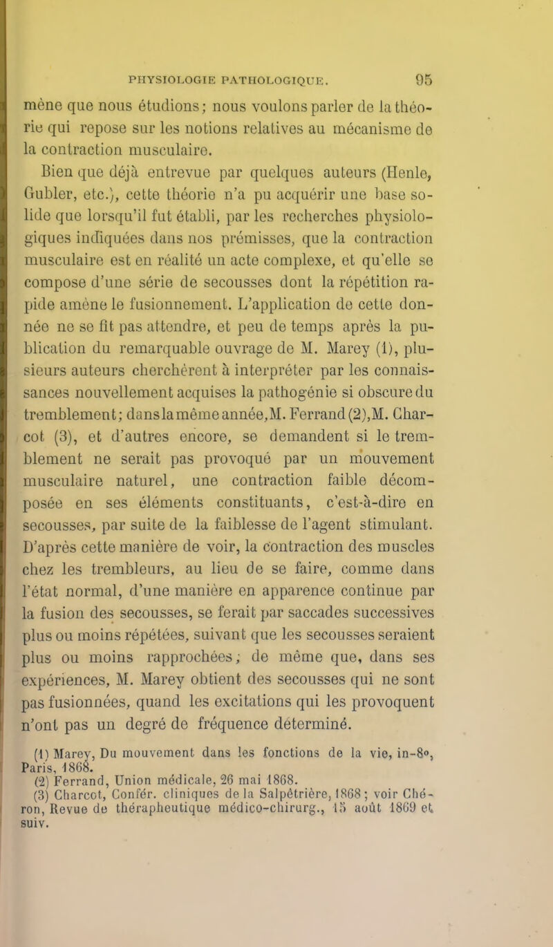 mene que nous etudions; nous voulons parlor de latheo- rie qui repose sur les notions relatives au mecanisme de la contraction musculaire. Bien que deja entrevue par quelques auteurs (Henle, Gubler, etc.), cette theorie n'a pu acquerir une base so- lide que lorsqu'il fut etabli, par les recherches physiolo- giques indiquees dans nos premisses, que la contraction musculaire est en realite un acte complexe, et qu'elle se compose d'une serie de secousses dont la repetition ra- pide amene le fusionnement. L'application de cette don- nee ne se fit pas attendre, et peu de temps apres la pu- blication du remarquable ouvrage de M. Marey (1), plu- sieurs auteurs cherchercnt a, interpreter par les connais- sances nouvellement acquises la pathogenie si obscure du tremblement; danslamemeannee,M. Ferrand(2),M. Char- cot (3), et d'autres encore, se demandent si le trem- blement ne serait pas provoque par un mouvement musculaire naturel, une contraction faible decom- posee en ses elements constituants, c'est-a-dire en secousses, par suite de la faiblesse de l'agent stimulant. D'apres cette maniere de voir, la contraction des muscles chez les trembleurs, au lieu de se faire, comme dans l'etat normal, d'une maniere en apparence continue par la fusion des secousses, se ferait par saccades successives plus ou moins repetees, suivant que les secousses seraient plus ou moins rapprochees, de meme que, dans ses experiences, M. Marey obtient des secousses qui ne sont pas fusionnees, quand les excitations qui les provoquent n'ont pas un degre de frequence determine. Marey, Du mouvement dans les fonctions de la vie, in-8°, Paris, 1868. (2) Ferrand, Union medicale, 26 mai 1868. (3) Charcot, Confer, cliniques de la Salpfitriere, 1868; voir Che- ron, Revue de therapheutique medico-cliirurg., 15 aout 1869 eX suiv.