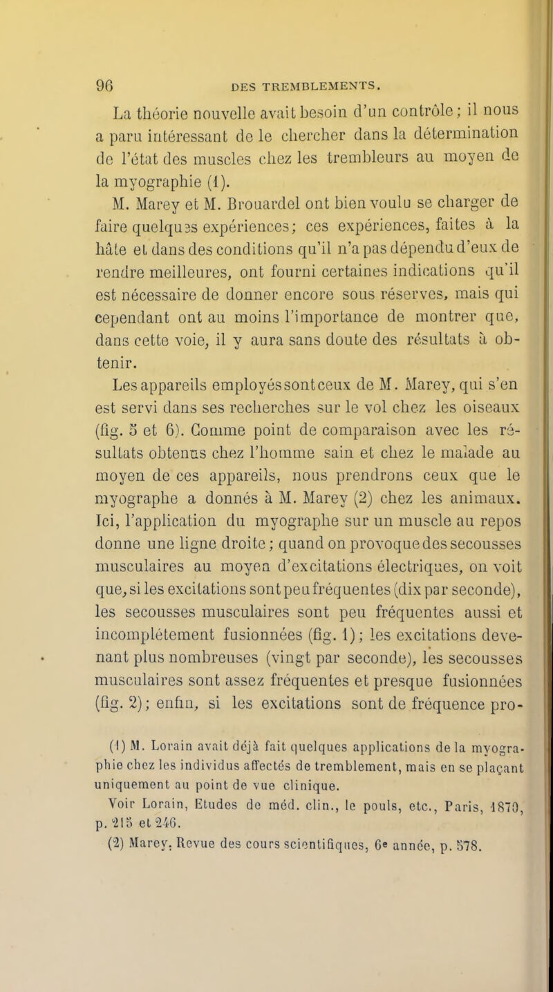 La theorie nouvelle avaitbesoin d'un controle; il nous a para interessant de le chercher dans la determination de l'etat des muscles chez les trembleurs au moyen de la myographie (1). M. Marey et M. Brouardel ont bien voulu se charger de faire quelquss experiences; ces experiences, faites a la hale el dans des conditions qu'il n'a pas dependu d'eux de rendre meilleures, ont fourni certaines indications qu'il est necessaire de dormer encore sous reserves, mais qui cependant ont au moins l'importance de montrer que, dans cette voie, il y aura sans doute des resultats a ob- tenir. Lesappareils employessontceux de M. Marey, qui s'en est servi dans ses recherches sur le vol chez les oiseaux (fig. 5 et 6). Comme point de comparaison avec les re- sultats obtenus chez l'homme sain et chez le malade au moyen de ces appareils, nous prendrons ceux que le myographs a donnes a M. Marey (2) chez les animaux. Ici, l'application du myographe sur un muscle au repos donne une ligne droite; quand on provoquedessecousses musculaires au moyen d'excitations electriques, on voit que, si les excitations sont peu frequentes (dix par seconde), les secousses musculaires sont peu frequentes aussi et incompletement fusionnees (fig. 1); les excitations deve- nant plus nombreuses (vingt par seconde), les secousses musculaires sont assez frequentes et presque fusionnees (fig. 2); enfin, si les excitations sont de frequence pro - (1) M. Lorain avait deja fait t|uelques applications de la myogra- phie chez les individus affectes de tremblement, mais en se plagant uniquement au point de vue clinique. Voir Lorain, Etudes de med. clin., lc pouls, etc., Paris, 1870, p. 2IS el 246. (2) Marey. Revue des cours scientifiqties, 6« annec, p. 578.